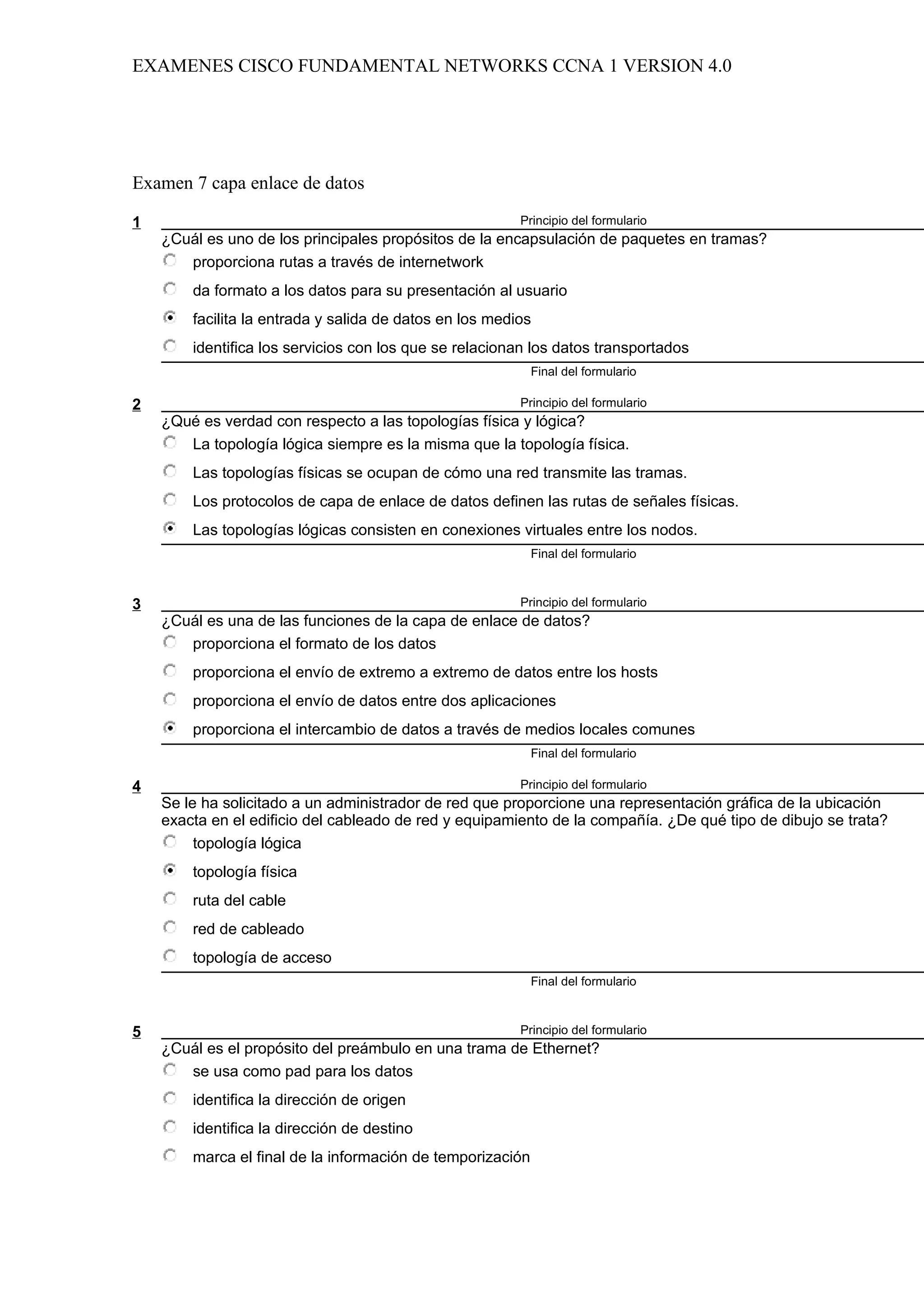EXAMENES CISCO FUNDAMENTAL NETWORKS CCNA 1 VERSION 4.0




Examen 7 capa enlace de datos

1                                                        Principio del formulario
    ¿Cuál es uno de los principales propósitos de la encapsulación de paquetes en tramas?
       proporciona rutas a través de internetwork
        da formato a los datos para su presentación al usuario
        facilita la entrada y salida de datos en los medios
        identifica los servicios con los que se relacionan los datos transportados
                                                            Final del formulario

2                                                        Principio del formulario
    ¿Qué es verdad con respecto a las topologías física y lógica?
       La topología lógica siempre es la misma que la topología física.
        Las topologías físicas se ocupan de cómo una red transmite las tramas.
        Los protocolos de capa de enlace de datos definen las rutas de señales físicas.
        Las topologías lógicas consisten en conexiones virtuales entre los nodos.
                                                            Final del formulario



3                                                        Principio del formulario
    ¿Cuál es una de las funciones de la capa de enlace de datos?
       proporciona el formato de los datos
        proporciona el envío de extremo a extremo de datos entre los hosts
        proporciona el envío de datos entre dos aplicaciones
        proporciona el intercambio de datos a través de medios locales comunes
                                                            Final del formulario

4                                                        Principio del formulario
    Se le ha solicitado a un administrador de red que proporcione una representación gráfica de la ubicación
    exacta en el edificio del cableado de red y equipamiento de la compañía. ¿De qué tipo de dibujo se trata?
         topología lógica
        topología física
        ruta del cable
        red de cableado
        topología de acceso
                                                            Final del formulario



5                                                        Principio del formulario
    ¿Cuál es el propósito del preámbulo en una trama de Ethernet?
       se usa como pad para los datos
        identifica la dirección de origen
        identifica la dirección de destino
        marca el final de la información de temporización
 