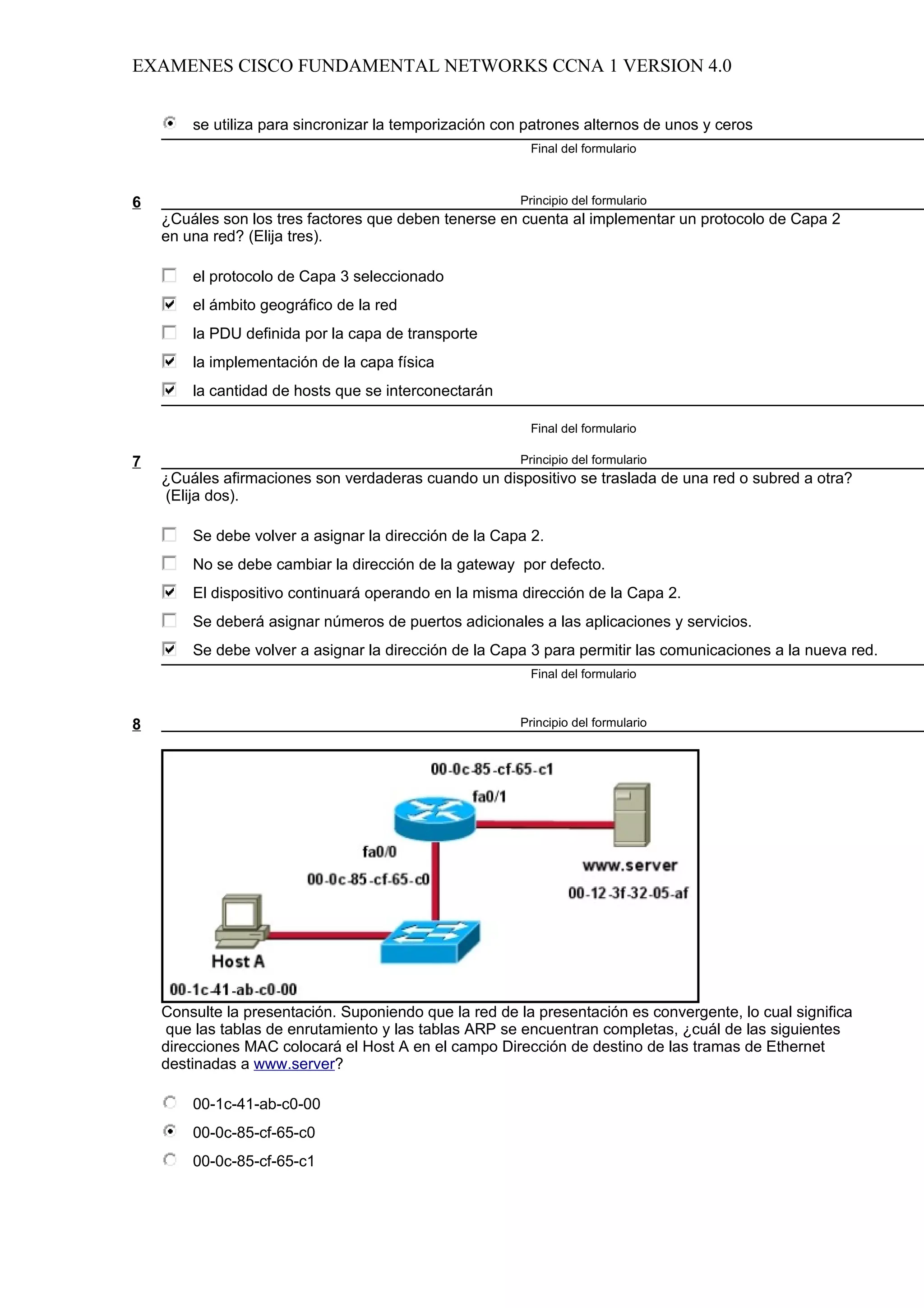 EXAMENES CISCO FUNDAMENTAL NETWORKS CCNA 1 VERSION 4.0


        se utiliza para sincronizar la temporización con patrones alternos de unos y ceros
                                                         Final del formulario



6                                                      Principio del formulario
    ¿Cuáles son los tres factores que deben tenerse en cuenta al implementar un protocolo de Capa 2
    en una red? (Elija tres).

        el protocolo de Capa 3 seleccionado
        el ámbito geográfico de la red
        la PDU definida por la capa de transporte
        la implementación de la capa física
        la cantidad de hosts que se interconectarán

                                                         Final del formulario

7                                                      Principio del formulario
    ¿Cuáles afirmaciones son verdaderas cuando un dispositivo se traslada de una red o subred a otra?
    (Elija dos).

        Se debe volver a asignar la dirección de la Capa 2.
        No se debe cambiar la dirección de la gateway por defecto.
        El dispositivo continuará operando en la misma dirección de la Capa 2.
        Se deberá asignar números de puertos adicionales a las aplicaciones y servicios.
        Se debe volver a asignar la dirección de la Capa 3 para permitir las comunicaciones a la nueva red.
                                                         Final del formulario



8                                                      Principio del formulario




    Consulte la presentación. Suponiendo que la red de la presentación es convergente, lo cual significa
    que las tablas de enrutamiento y las tablas ARP se encuentran completas, ¿cuál de las siguientes
    direcciones MAC colocará el Host A en el campo Dirección de destino de las tramas de Ethernet
    destinadas a www.server?

        00-1c-41-ab-c0-00
        00-0c-85-cf-65-c0
        00-0c-85-cf-65-c1
 