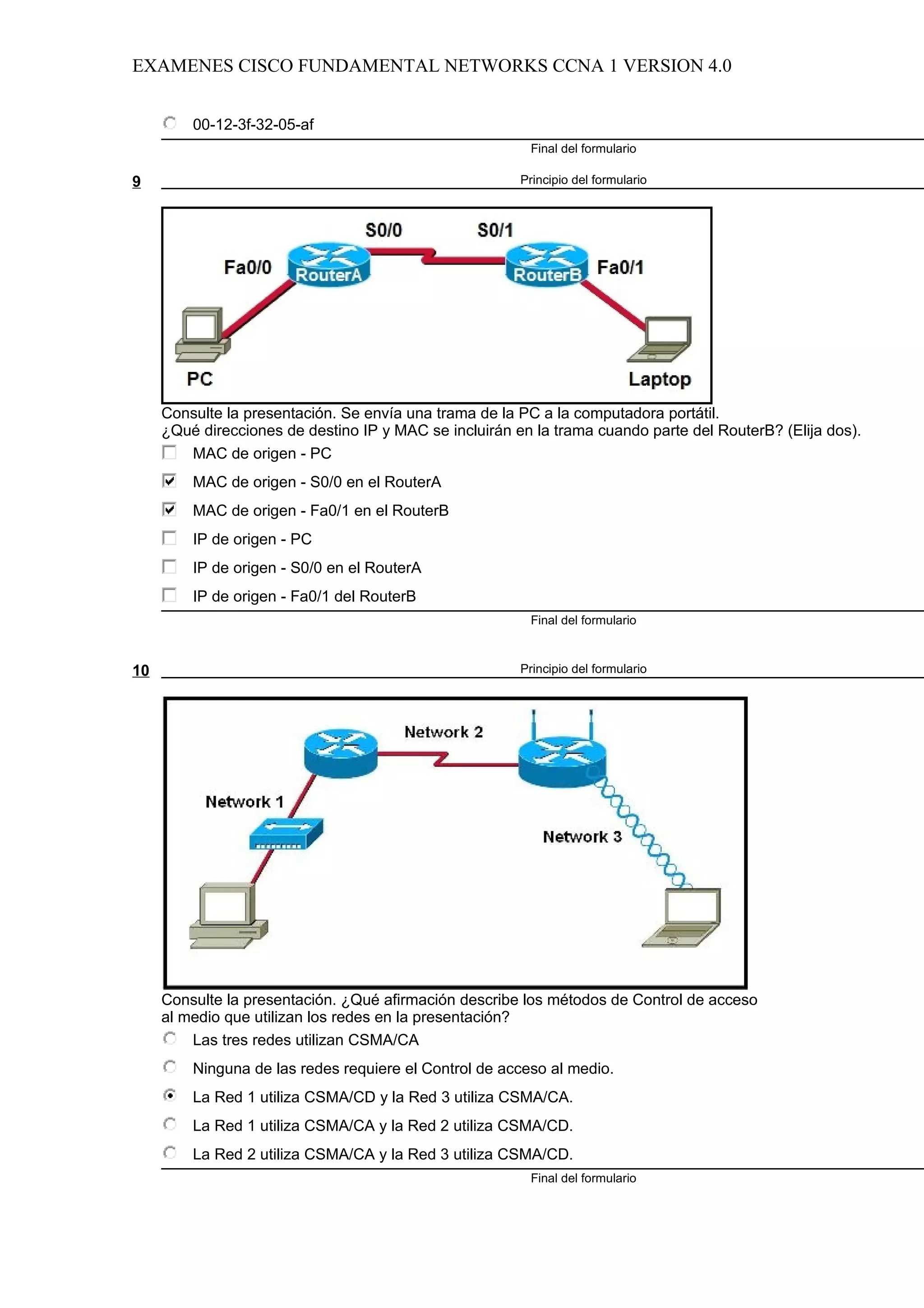 EXAMENES CISCO FUNDAMENTAL NETWORKS CCNA 1 VERSION 4.0


         00-12-3f-32-05-af
                                                         Final del formulario

9                                                       Principio del formulario




     Consulte la presentación. Se envía una trama de la PC a la computadora portátil.
     ¿Qué direcciones de destino IP y MAC se incluirán en la trama cuando parte del RouterB? (Elija dos).
        MAC de origen - PC
         MAC de origen - S0/0 en el RouterA
         MAC de origen - Fa0/1 en el RouterB
         IP de origen - PC
         IP de origen - S0/0 en el RouterA
         IP de origen - Fa0/1 del RouterB
                                                         Final del formulario



10                                                      Principio del formulario




     Consulte la presentación. ¿Qué afirmación describe los métodos de Control de acceso
     al medio que utilizan los redes en la presentación?
         Las tres redes utilizan CSMA/CA
         Ninguna de las redes requiere el Control de acceso al medio.
         La Red 1 utiliza CSMA/CD y la Red 3 utiliza CSMA/CA.
         La Red 1 utiliza CSMA/CA y la Red 2 utiliza CSMA/CD.
         La Red 2 utiliza CSMA/CA y la Red 3 utiliza CSMA/CD.
                                                         Final del formulario
 