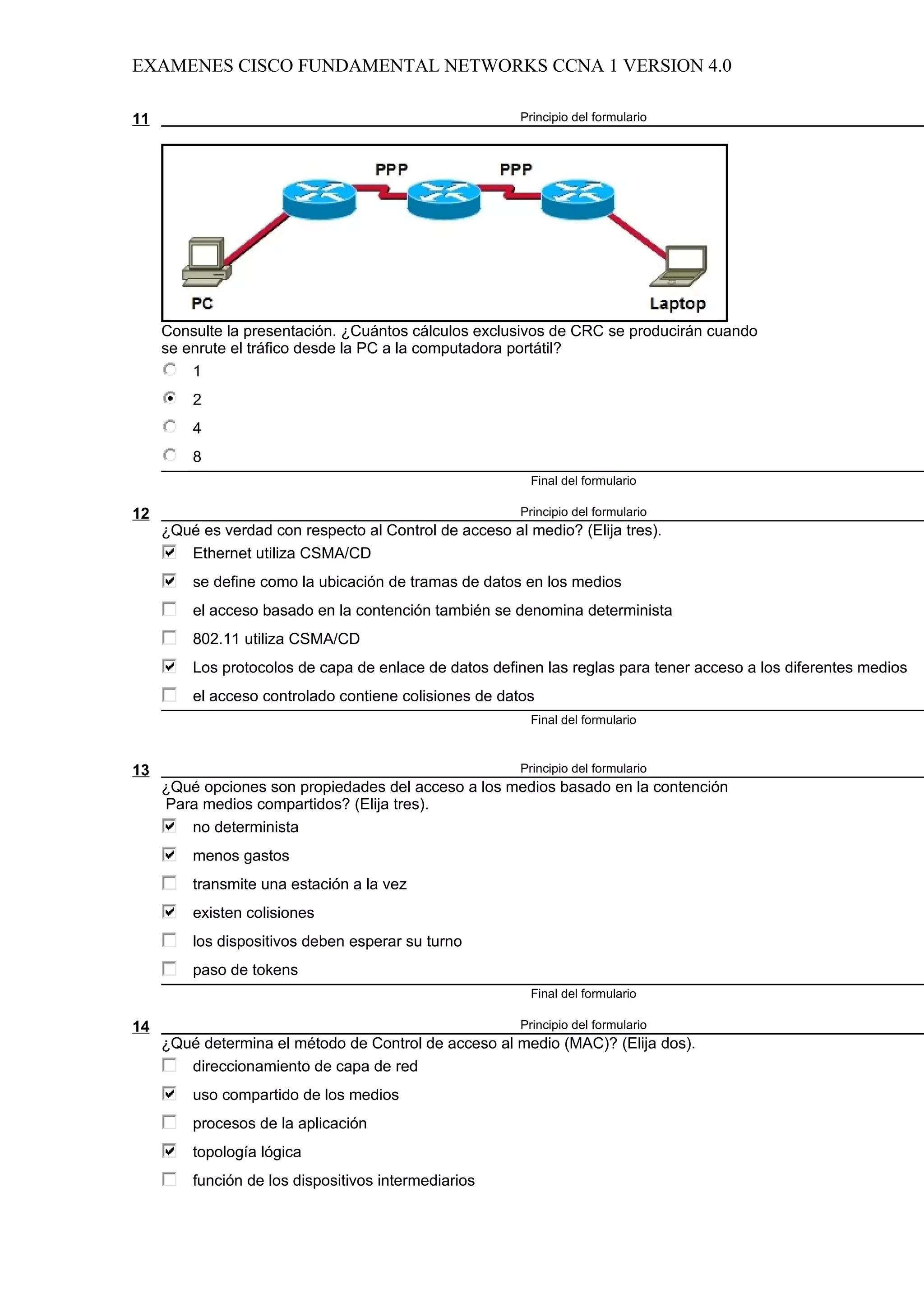 EXAMENES CISCO FUNDAMENTAL NETWORKS CCNA 1 VERSION 4.0

11                                                      Principio del formulario




     Consulte la presentación. ¿Cuántos cálculos exclusivos de CRC se producirán cuando
     se enrute el tráfico desde la PC a la computadora portátil?
         1
         2
         4
         8
                                                          Final del formulario

12                                                      Principio del formulario
     ¿Qué es verdad con respecto al Control de acceso al medio? (Elija tres).
        Ethernet utiliza CSMA/CD
         se define como la ubicación de tramas de datos en los medios
         el acceso basado en la contención también se denomina determinista
         802.11 utiliza CSMA/CD
         Los protocolos de capa de enlace de datos definen las reglas para tener acceso a los diferentes medios
         el acceso controlado contiene colisiones de datos
                                                          Final del formulario



13                                                      Principio del formulario
     ¿Qué opciones son propiedades del acceso a los medios basado en la contención
     Para medios compartidos? (Elija tres).
        no determinista
         menos gastos
         transmite una estación a la vez
         existen colisiones
         los dispositivos deben esperar su turno
         paso de tokens
                                                          Final del formulario

14                                                      Principio del formulario
     ¿Qué determina el método de Control de acceso al medio (MAC)? (Elija dos).
        direccionamiento de capa de red
         uso compartido de los medios
         procesos de la aplicación
         topología lógica
         función de los dispositivos intermediarios
 