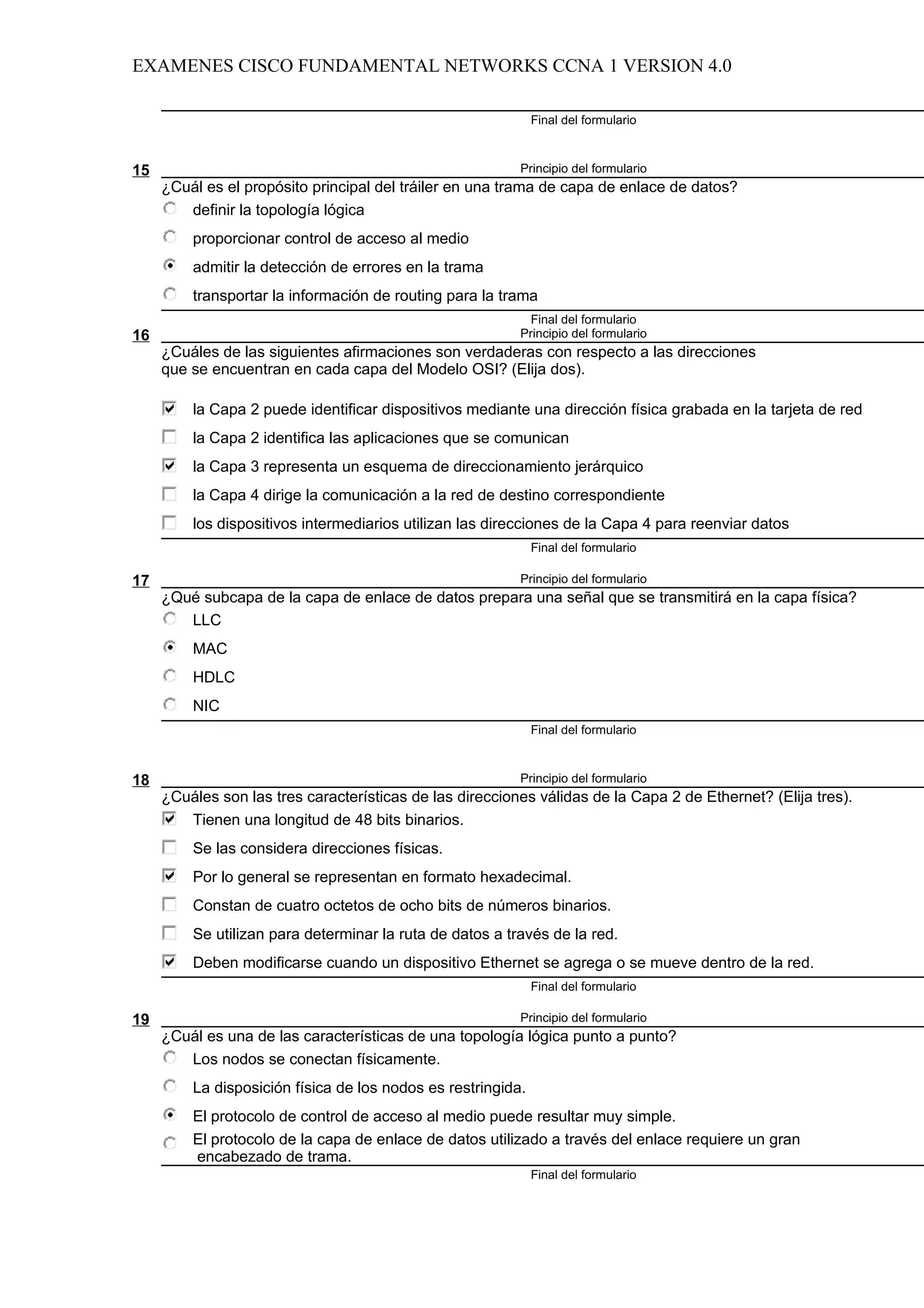 EXAMENES CISCO FUNDAMENTAL NETWORKS CCNA 1 VERSION 4.0

                                                              Final del formulario



15                                                        Principio del formulario
     ¿Cuál es el propósito principal del tráiler en una trama de capa de enlace de datos?
        definir la topología lógica
         proporcionar control de acceso al medio
         admitir la detección de errores en la trama
         transportar la información de routing para la trama
                                                            Final del formulario
16                                                        Principio del formulario
     ¿Cuáles de las siguientes afirmaciones son verdaderas con respecto a las direcciones
     que se encuentran en cada capa del Modelo OSI? (Elija dos).

         la Capa 2 puede identificar dispositivos mediante una dirección física grabada en la tarjeta de red
         la Capa 2 identifica las aplicaciones que se comunican
         la Capa 3 representa un esquema de direccionamiento jerárquico
         la Capa 4 dirige la comunicación a la red de destino correspondiente
         los dispositivos intermediarios utilizan las direcciones de la Capa 4 para reenviar datos
                                                              Final del formulario

17                                                        Principio del formulario
     ¿Qué subcapa de la capa de enlace de datos prepara una señal que se transmitirá en la capa física?
        LLC
         MAC
         HDLC
         NIC
                                                              Final del formulario



18                                                        Principio del formulario
     ¿Cuáles son las tres características de las direcciones válidas de la Capa 2 de Ethernet? (Elija tres).
        Tienen una longitud de 48 bits binarios.
         Se las considera direcciones físicas.
         Por lo general se representan en formato hexadecimal.
         Constan de cuatro octetos de ocho bits de números binarios.
         Se utilizan para determinar la ruta de datos a través de la red.
         Deben modificarse cuando un dispositivo Ethernet se agrega o se mueve dentro de la red.
                                                              Final del formulario

19                                                        Principio del formulario
     ¿Cuál es una de las características de una topología lógica punto a punto?
        Los nodos se conectan físicamente.
         La disposición física de los nodos es restringida.
         El protocolo de control de acceso al medio puede resultar muy simple.
         El protocolo de la capa de enlace de datos utilizado a través del enlace requiere un gran
         encabezado de trama.
                                                              Final del formulario
 