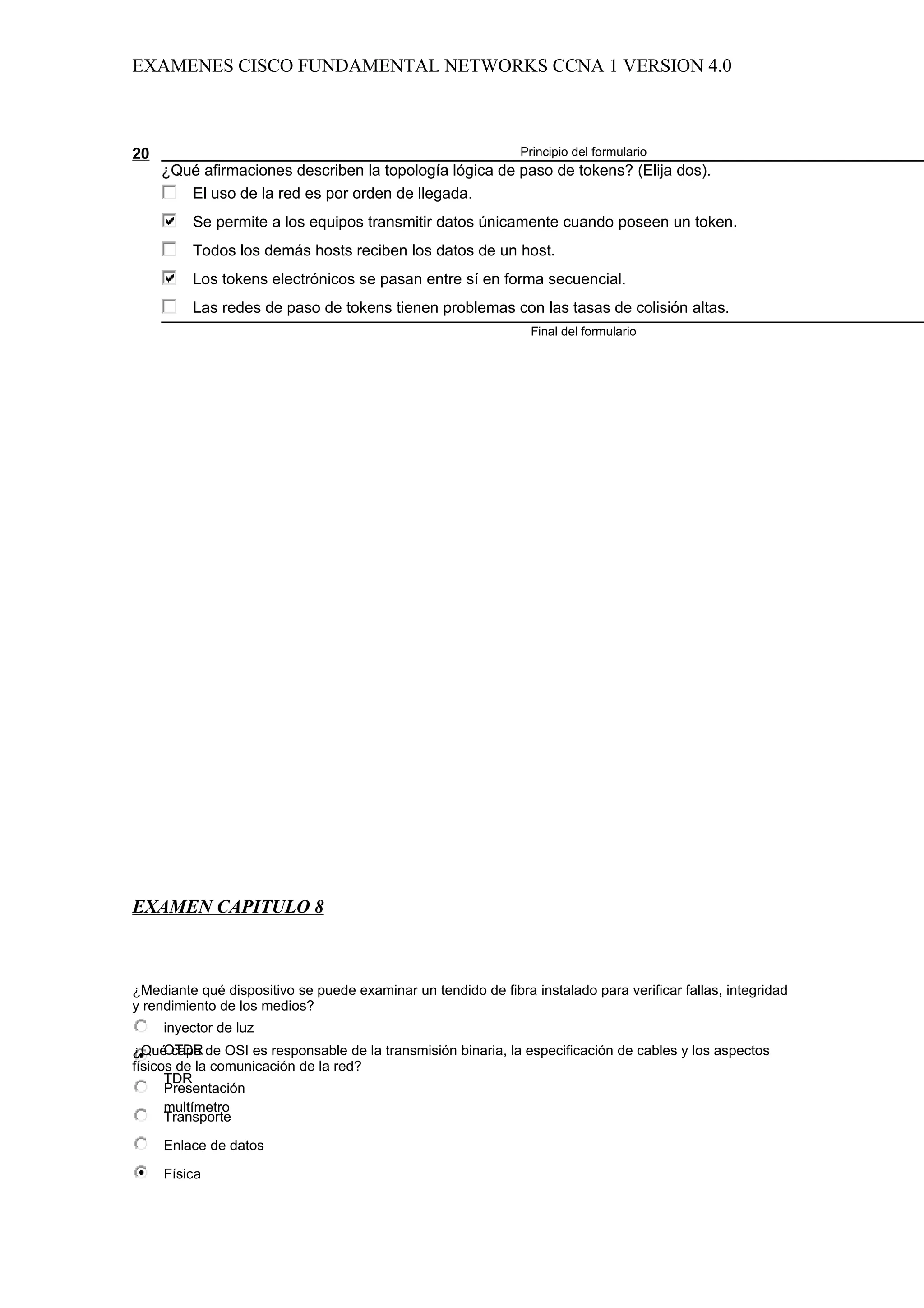 EXAMENES CISCO FUNDAMENTAL NETWORKS CCNA 1 VERSION 4.0



20                                                             Principio del formulario
     ¿Qué afirmaciones describen la topología lógica de paso de tokens? (Elija dos).
        El uso de la red es por orden de llegada.
         Se permite a los equipos transmitir datos únicamente cuando poseen un token.
         Todos los demás hosts reciben los datos de un host.
         Los tokens electrónicos se pasan entre sí en forma secuencial.
         Las redes de paso de tokens tienen problemas con las tasas de colisión altas.
                                                                 Final del formulario




EXAMEN CAPITULO 8



¿Mediante qué dispositivo se puede examinar un tendido de fibra instalado para verificar fallas, integridad
y rendimiento de los medios?
     inyector de luz
      OTDR
¿Qué capa de OSI es responsable de la transmisión binaria, la especificación de cables y los aspectos
físicos de la comunicación de la red?
      TDR
      Presentación
      multímetro
      Transporte

     Enlace de datos

     Física
 