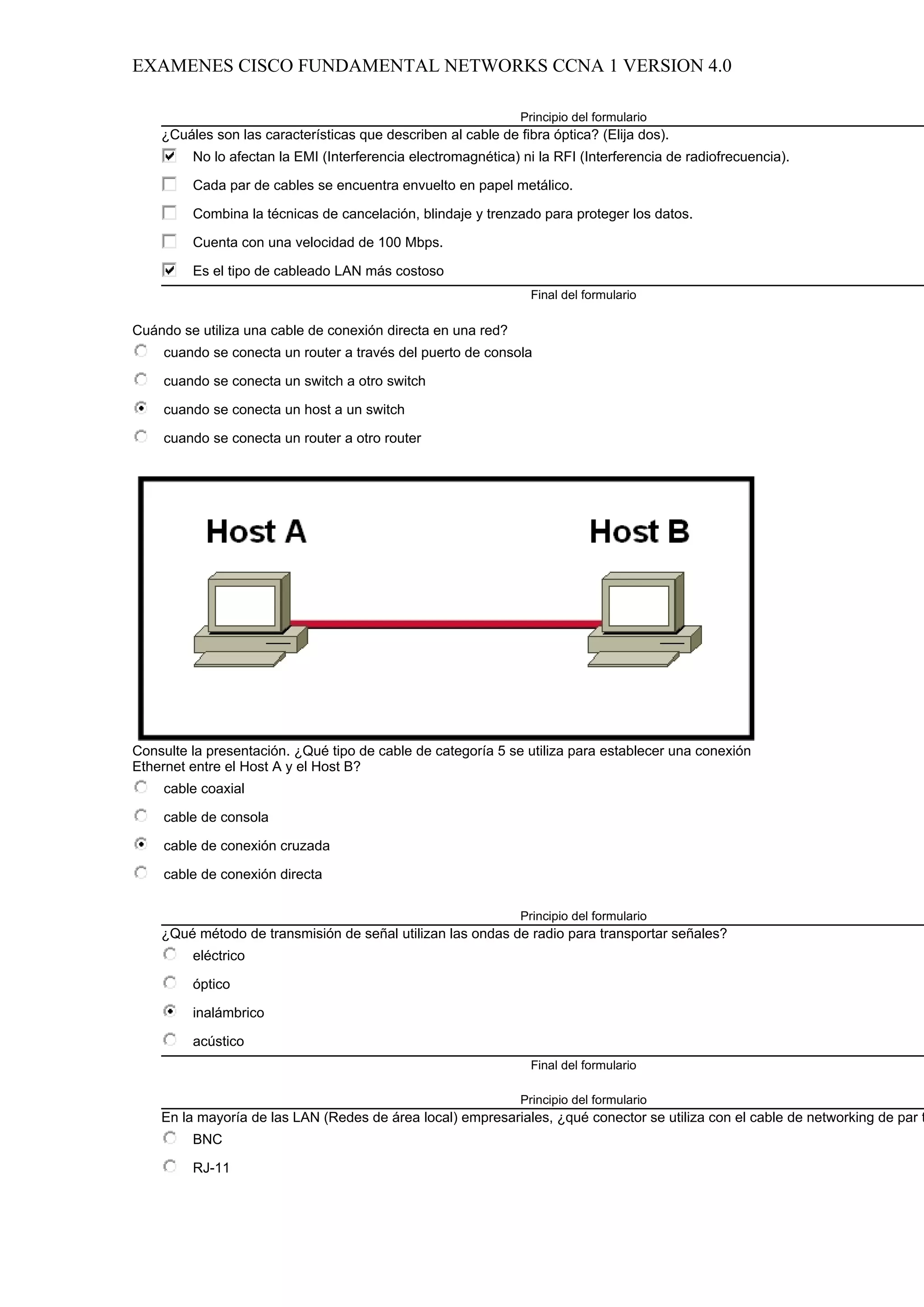 EXAMENES CISCO FUNDAMENTAL NETWORKS CCNA 1 VERSION 4.0

                                                               Principio del formulario
    ¿Cuáles son las características que describen al cable de fibra óptica? (Elija dos).
         No lo afectan la EMI (Interferencia electromagnética) ni la RFI (Interferencia de radiofrecuencia).

         Cada par de cables se encuentra envuelto en papel metálico.

         Combina la técnicas de cancelación, blindaje y trenzado para proteger los datos.

         Cuenta con una velocidad de 100 Mbps.

         Es el tipo de cableado LAN más costoso
                                                                 Final del formulario

Cuándo se utiliza una cable de conexión directa en una red?
     cuando se conecta un router a través del puerto de consola

     cuando se conecta un switch a otro switch

     cuando se conecta un host a un switch

     cuando se conecta un router a otro router




Consulte la presentación. ¿Qué tipo de cable de categoría 5 se utiliza para establecer una conexión
Ethernet entre el Host A y el Host B?
     cable coaxial

     cable de consola

     cable de conexión cruzada

     cable de conexión directa

                                                               Principio del formulario
    ¿Qué método de transmisión de señal utilizan las ondas de radio para transportar señales?
         eléctrico

         óptico

         inalámbrico

         acústico
                                                                 Final del formulario

                                                               Principio del formulario
    En la mayoría de las LAN (Redes de área local) empresariales, ¿qué conector se utiliza con el cable de networking de par t
         BNC

         RJ-11
 