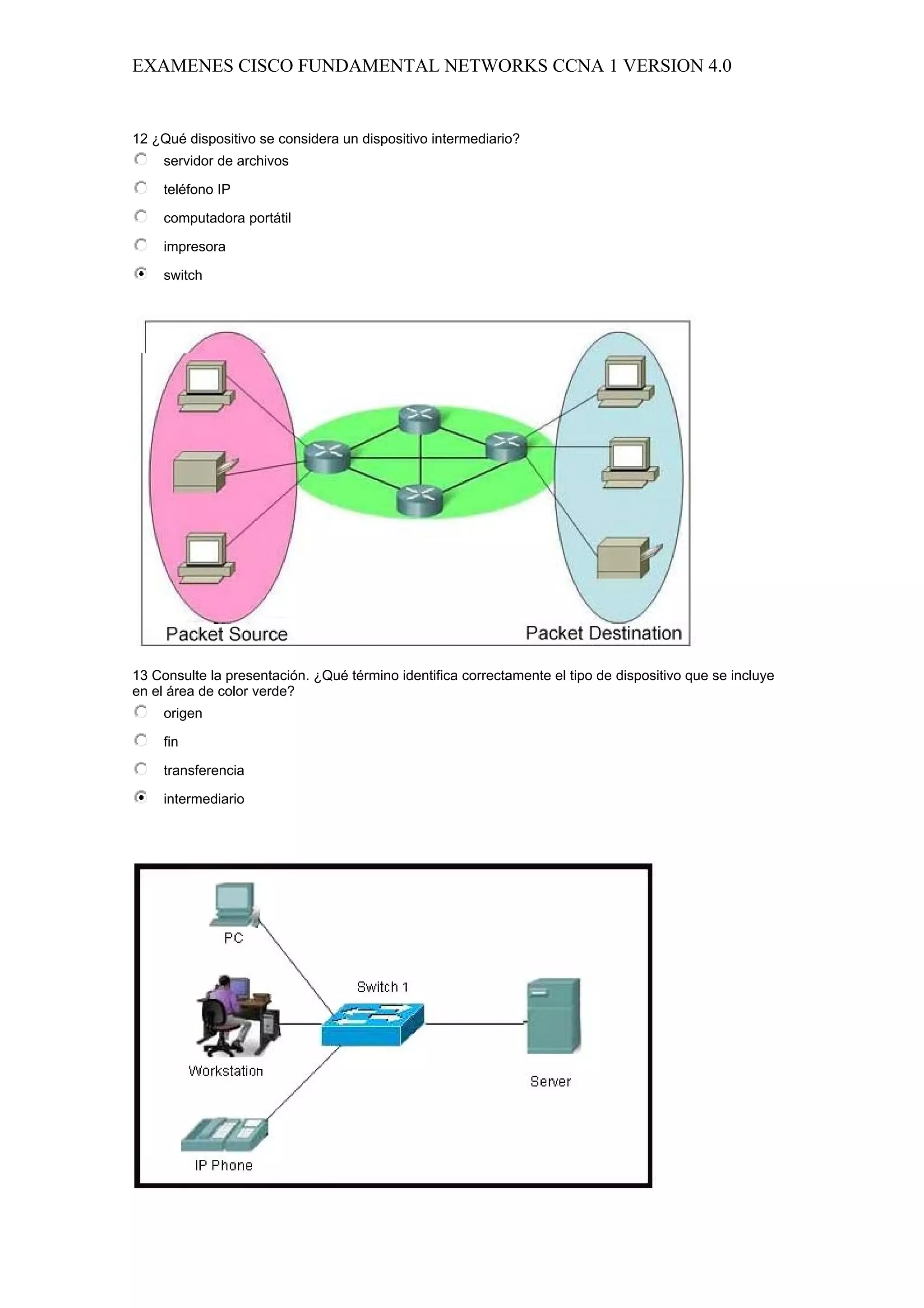 EXAMENES CISCO FUNDAMENTAL NETWORKS CCNA 1 VERSION 4.0


12 ¿Qué dispositivo se considera un dispositivo intermediario?
     servidor de archivos

     teléfono IP

     computadora portátil

     impresora

     switch




13 Consulte la presentación. ¿Qué término identifica correctamente el tipo de dispositivo que se incluye
en el área de color verde?
     origen

     fin

     transferencia

     intermediario
 