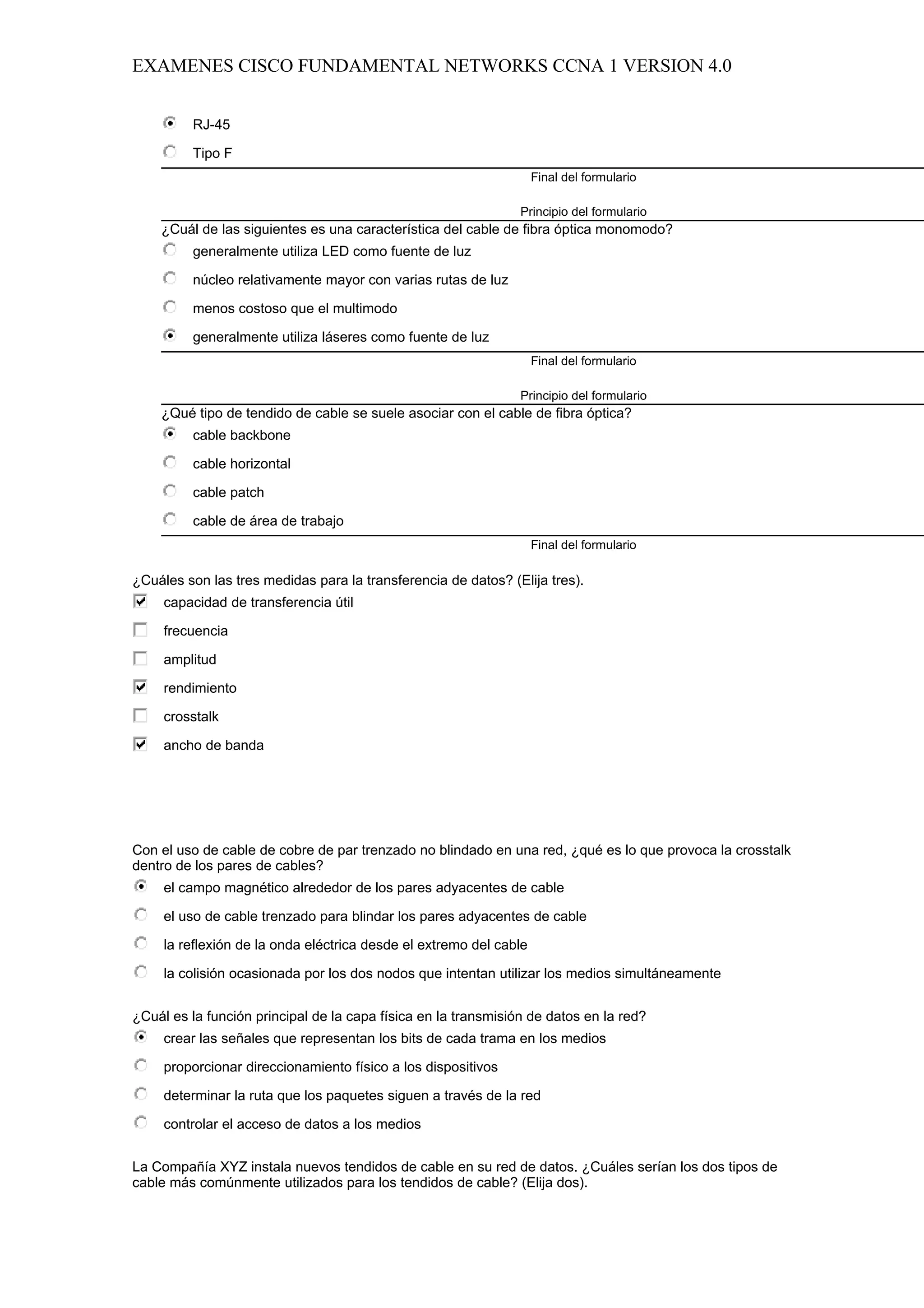 EXAMENES CISCO FUNDAMENTAL NETWORKS CCNA 1 VERSION 4.0


          RJ-45

          Tipo F
                                                                    Final del formulario

                                                                Principio del formulario
    ¿Cuál de las siguientes es una característica del cable de fibra óptica monomodo?
          generalmente utiliza LED como fuente de luz

          núcleo relativamente mayor con varias rutas de luz

          menos costoso que el multimodo

          generalmente utiliza láseres como fuente de luz
                                                                    Final del formulario

                                                                Principio del formulario
    ¿Qué tipo de tendido de cable se suele asociar con el cable de fibra óptica?
          cable backbone

          cable horizontal

          cable patch

          cable de área de trabajo
                                                                    Final del formulario

¿Cuáles son las tres medidas para la transferencia de datos? (Elija tres).
     capacidad de transferencia útil

     frecuencia

     amplitud

     rendimiento

     crosstalk

     ancho de banda




Con el uso de cable de cobre de par trenzado no blindado en una red, ¿qué es lo que provoca la crosstalk
dentro de los pares de cables?
     el campo magnético alrededor de los pares adyacentes de cable

     el uso de cable trenzado para blindar los pares adyacentes de cable

     la reflexión de la onda eléctrica desde el extremo del cable

     la colisión ocasionada por los dos nodos que intentan utilizar los medios simultáneamente


¿Cuál es la función principal de la capa física en la transmisión de datos en la red?
     crear las señales que representan los bits de cada trama en los medios

     proporcionar direccionamiento físico a los dispositivos

     determinar la ruta que los paquetes siguen a través de la red

     controlar el acceso de datos a los medios


La Compañía XYZ instala nuevos tendidos de cable en su red de datos. ¿Cuáles serían los dos tipos de
cable más comúnmente utilizados para los tendidos de cable? (Elija dos).
 