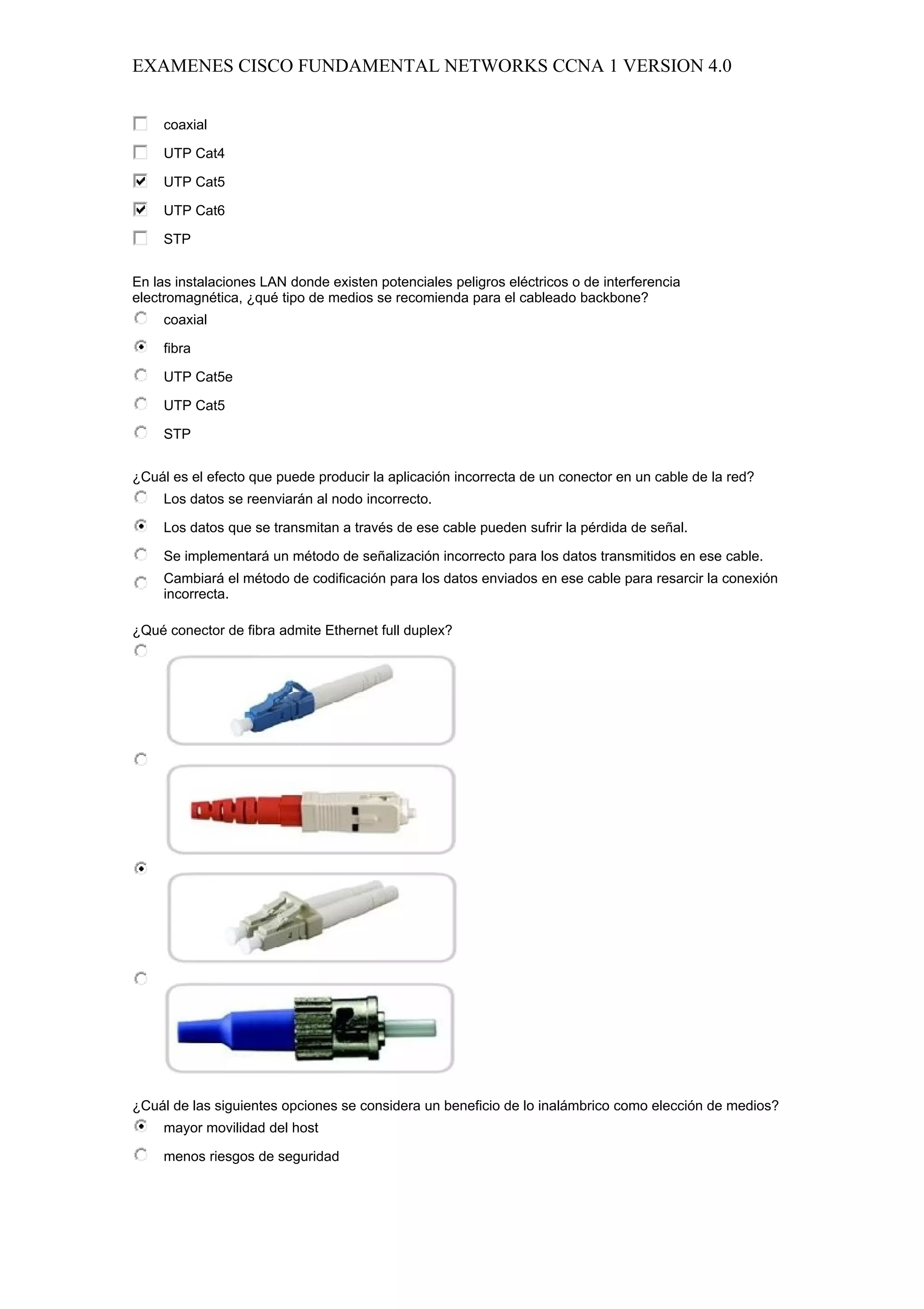 EXAMENES CISCO FUNDAMENTAL NETWORKS CCNA 1 VERSION 4.0


     coaxial

     UTP Cat4

     UTP Cat5

     UTP Cat6

     STP


En las instalaciones LAN donde existen potenciales peligros eléctricos o de interferencia
electromagnética, ¿qué tipo de medios se recomienda para el cableado backbone?
     coaxial

     fibra

     UTP Cat5e

     UTP Cat5

     STP


¿Cuál es el efecto que puede producir la aplicación incorrecta de un conector en un cable de la red?
     Los datos se reenviarán al nodo incorrecto.

     Los datos que se transmitan a través de ese cable pueden sufrir la pérdida de señal.

     Se implementará un método de señalización incorrecto para los datos transmitidos en ese cable.
     Cambiará el método de codificación para los datos enviados en ese cable para resarcir la conexión
     incorrecta.

¿Qué conector de fibra admite Ethernet full duplex?




¿Cuál de las siguientes opciones se considera un beneficio de lo inalámbrico como elección de medios?
     mayor movilidad del host

     menos riesgos de seguridad
 