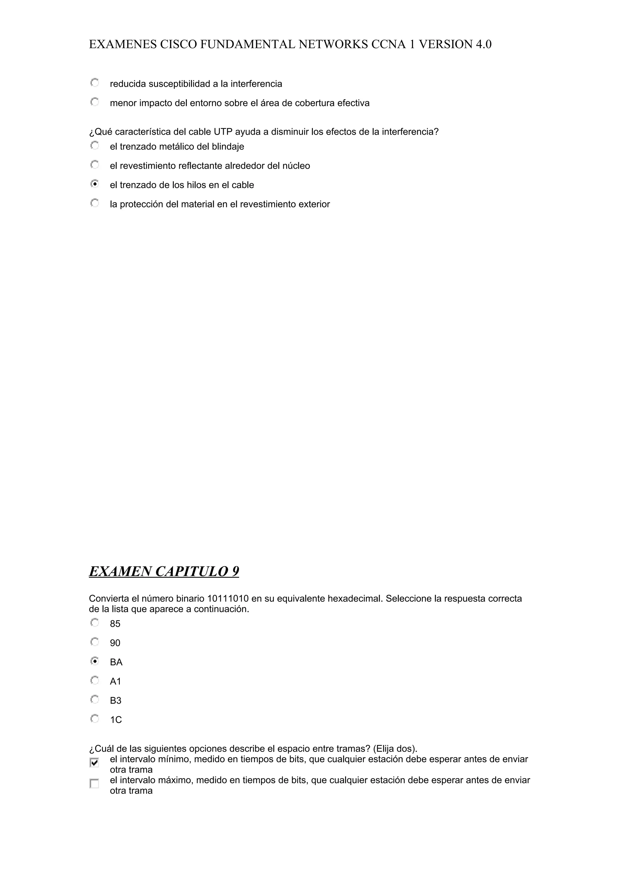 EXAMENES CISCO FUNDAMENTAL NETWORKS CCNA 1 VERSION 4.0


     reducida susceptibilidad a la interferencia

     menor impacto del entorno sobre el área de cobertura efectiva


¿Qué característica del cable UTP ayuda a disminuir los efectos de la interferencia?
     el trenzado metálico del blindaje

     el revestimiento reflectante alrededor del núcleo

     el trenzado de los hilos en el cable

     la protección del material en el revestimiento exterior




EXAMEN CAPITULO 9
Convierta el número binario 10111010 en su equivalente hexadecimal. Seleccione la respuesta correcta
de la lista que aparece a continuación.
     85

     90

     BA

     A1

     B3

     1C


¿Cuál de las siguientes opciones describe el espacio entre tramas? (Elija dos).
    el intervalo mínimo, medido en tiempos de bits, que cualquier estación debe esperar antes de enviar
    otra trama
    el intervalo máximo, medido en tiempos de bits, que cualquier estación debe esperar antes de enviar
    otra trama
 