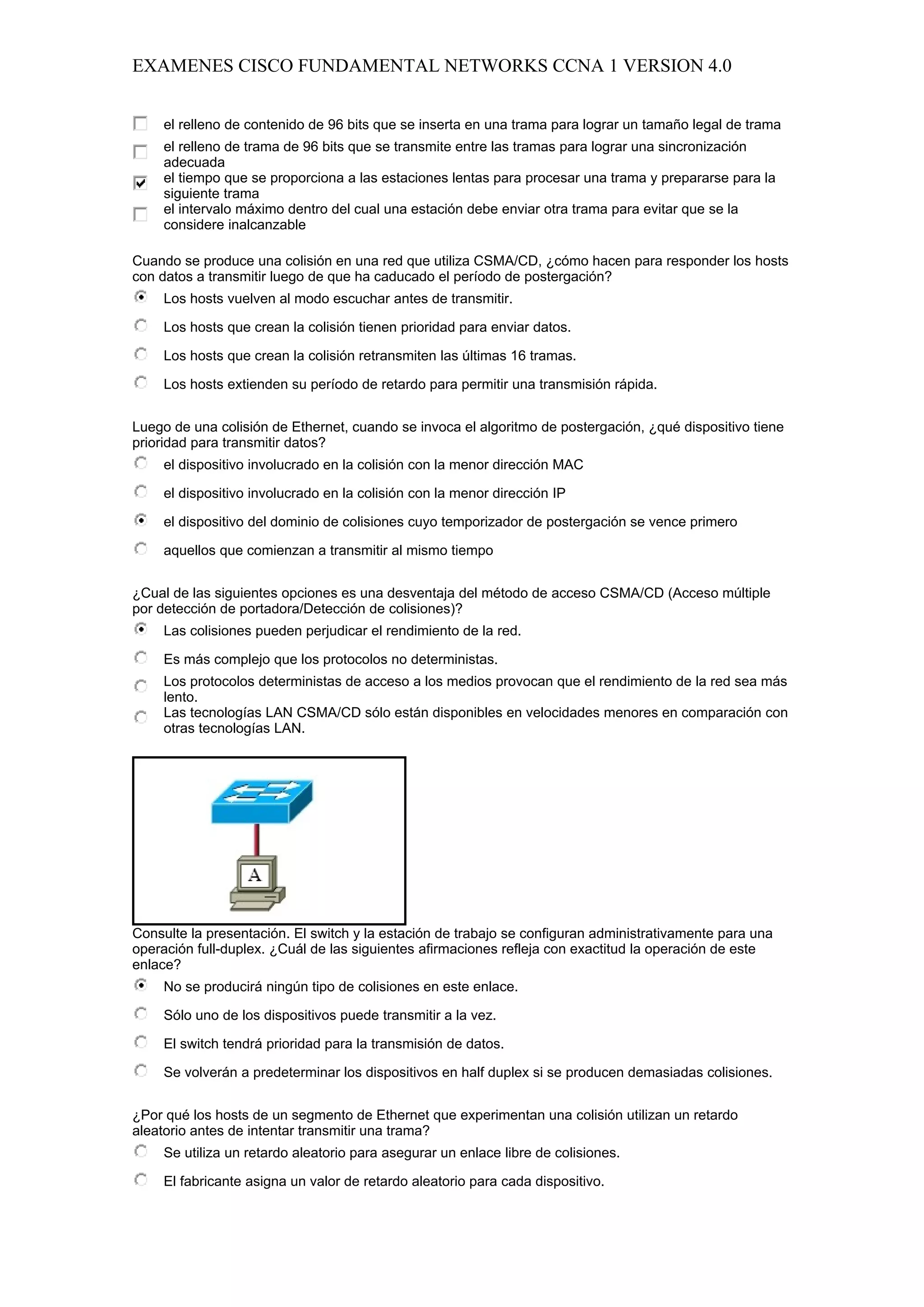 EXAMENES CISCO FUNDAMENTAL NETWORKS CCNA 1 VERSION 4.0


     el relleno de contenido de 96 bits que se inserta en una trama para lograr un tamaño legal de trama
     el relleno de trama de 96 bits que se transmite entre las tramas para lograr una sincronización
     adecuada
     el tiempo que se proporciona a las estaciones lentas para procesar una trama y prepararse para la
     siguiente trama
     el intervalo máximo dentro del cual una estación debe enviar otra trama para evitar que se la
     considere inalcanzable

Cuando se produce una colisión en una red que utiliza CSMA/CD, ¿cómo hacen para responder los hosts
con datos a transmitir luego de que ha caducado el período de postergación?
     Los hosts vuelven al modo escuchar antes de transmitir.

     Los hosts que crean la colisión tienen prioridad para enviar datos.

     Los hosts que crean la colisión retransmiten las últimas 16 tramas.

     Los hosts extienden su período de retardo para permitir una transmisión rápida.


Luego de una colisión de Ethernet, cuando se invoca el algoritmo de postergación, ¿qué dispositivo tiene
prioridad para transmitir datos?
     el dispositivo involucrado en la colisión con la menor dirección MAC

     el dispositivo involucrado en la colisión con la menor dirección IP

     el dispositivo del dominio de colisiones cuyo temporizador de postergación se vence primero

     aquellos que comienzan a transmitir al mismo tiempo


¿Cual de las siguientes opciones es una desventaja del método de acceso CSMA/CD (Acceso múltiple
por detección de portadora/Detección de colisiones)?
     Las colisiones pueden perjudicar el rendimiento de la red.

     Es más complejo que los protocolos no deterministas.
     Los protocolos deterministas de acceso a los medios provocan que el rendimiento de la red sea más
     lento.
     Las tecnologías LAN CSMA/CD sólo están disponibles en velocidades menores en comparación con
     otras tecnologías LAN.




Consulte la presentación. El switch y la estación de trabajo se configuran administrativamente para una
operación full-duplex. ¿Cuál de las siguientes afirmaciones refleja con exactitud la operación de este
enlace?
     No se producirá ningún tipo de colisiones en este enlace.

     Sólo uno de los dispositivos puede transmitir a la vez.

     El switch tendrá prioridad para la transmisión de datos.

     Se volverán a predeterminar los dispositivos en half duplex si se producen demasiadas colisiones.


¿Por qué los hosts de un segmento de Ethernet que experimentan una colisión utilizan un retardo
aleatorio antes de intentar transmitir una trama?
     Se utiliza un retardo aleatorio para asegurar un enlace libre de colisiones.

     El fabricante asigna un valor de retardo aleatorio para cada dispositivo.
 