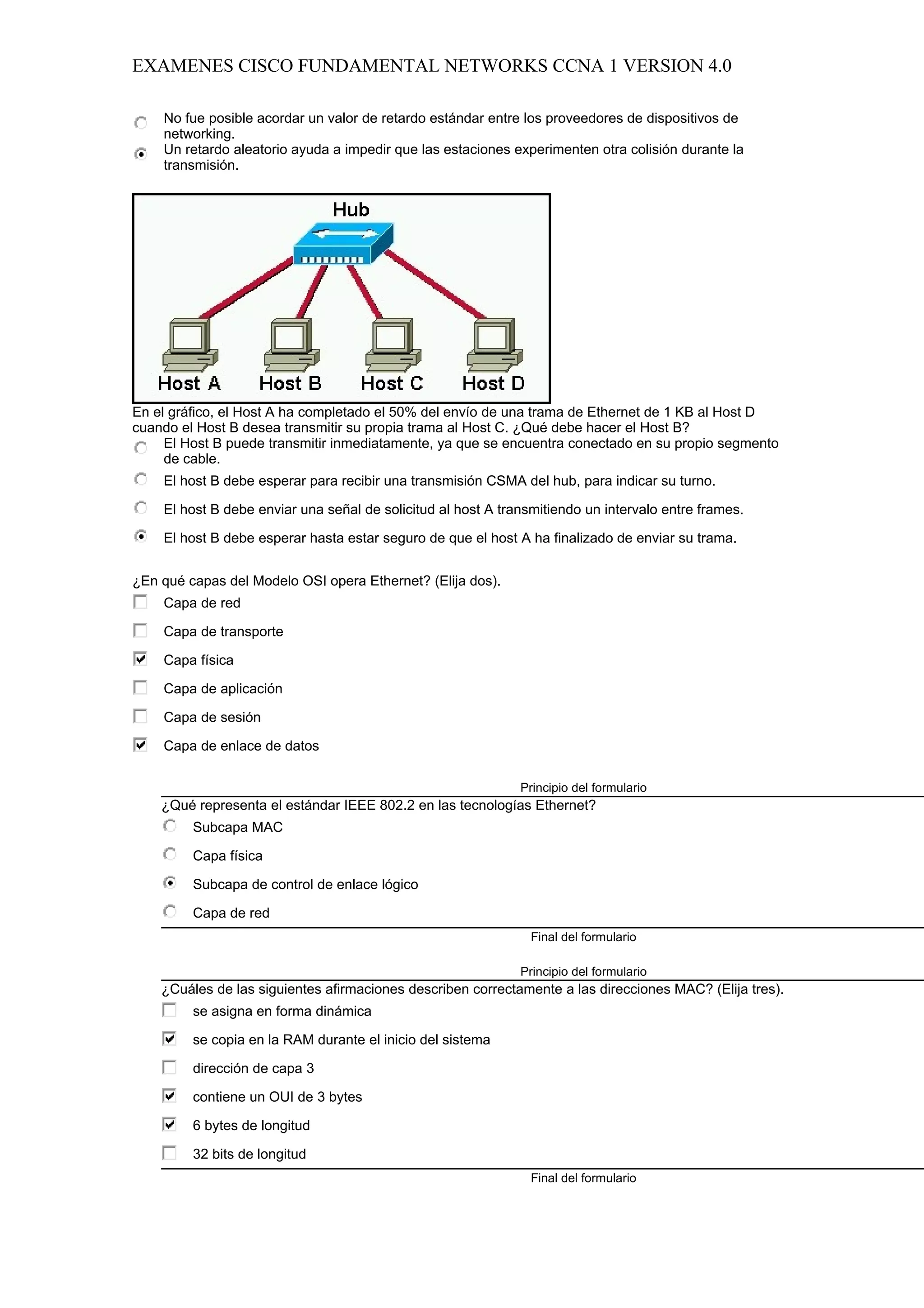 EXAMENES CISCO FUNDAMENTAL NETWORKS CCNA 1 VERSION 4.0

    No fue posible acordar un valor de retardo estándar entre los proveedores de dispositivos de
    networking.
    Un retardo aleatorio ayuda a impedir que las estaciones experimenten otra colisión durante la
    transmisión.




En el gráfico, el Host A ha completado el 50% del envío de una trama de Ethernet de 1 KB al Host D
cuando el Host B desea transmitir su propia trama al Host C. ¿Qué debe hacer el Host B?
     El Host B puede transmitir inmediatamente, ya que se encuentra conectado en su propio segmento
     de cable.
    El host B debe esperar para recibir una transmisión CSMA del hub, para indicar su turno.

    El host B debe enviar una señal de solicitud al host A transmitiendo un intervalo entre frames.

    El host B debe esperar hasta estar seguro de que el host A ha finalizado de enviar su trama.


¿En qué capas del Modelo OSI opera Ethernet? (Elija dos).
    Capa de red

    Capa de transporte

    Capa física

    Capa de aplicación

    Capa de sesión

    Capa de enlace de datos

                                                              Principio del formulario
    ¿Qué representa el estándar IEEE 802.2 en las tecnologías Ethernet?
         Subcapa MAC

         Capa física

         Subcapa de control de enlace lógico

         Capa de red
                                                                Final del formulario

                                                              Principio del formulario
    ¿Cuáles de las siguientes afirmaciones describen correctamente a las direcciones MAC? (Elija tres).
         se asigna en forma dinámica

         se copia en la RAM durante el inicio del sistema

         dirección de capa 3

         contiene un OUI de 3 bytes

         6 bytes de longitud

         32 bits de longitud
                                                                Final del formulario
 