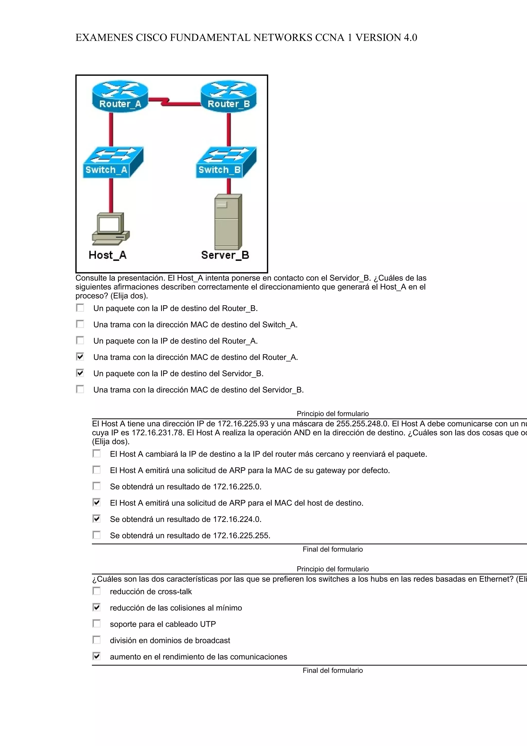 EXAMENES CISCO FUNDAMENTAL NETWORKS CCNA 1 VERSION 4.0




Consulte la presentación. El Host_A intenta ponerse en contacto con el Servidor_B. ¿Cuáles de las
siguientes afirmaciones describen correctamente el direccionamiento que generará el Host_A en el
proceso? (Elija dos).
    Un paquete con la IP de destino del Router_B.

    Una trama con la dirección MAC de destino del Switch_A.

    Un paquete con la IP de destino del Router_A.

    Una trama con la dirección MAC de destino del Router_A.

    Un paquete con la IP de destino del Servidor_B.

    Una trama con la dirección MAC de destino del Servidor_B.

                                                             Principio del formulario
    El Host A tiene una dirección IP de 172.16.225.93 y una máscara de 255.255.248.0. El Host A debe comunicarse con un nu
    cuya IP es 172.16.231.78. El Host A realiza la operación AND en la dirección de destino. ¿Cuáles son las dos cosas que oc
    (Elija dos).
         El Host A cambiará la IP de destino a la IP del router más cercano y reenviará el paquete.

         El Host A emitirá una solicitud de ARP para la MAC de su gateway por defecto.

         Se obtendrá un resultado de 172.16.225.0.

         El Host A emitirá una solicitud de ARP para el MAC del host de destino.

         Se obtendrá un resultado de 172.16.224.0.

         Se obtendrá un resultado de 172.16.225.255.
                                                               Final del formulario

                                                             Principio del formulario
    ¿Cuáles son las dos características por las que se prefieren los switches a los hubs en las redes basadas en Ethernet? (Eli
         reducción de cross-talk

         reducción de las colisiones al mínimo

         soporte para el cableado UTP

         división en dominios de broadcast

         aumento en el rendimiento de las comunicaciones
                                                               Final del formulario
 