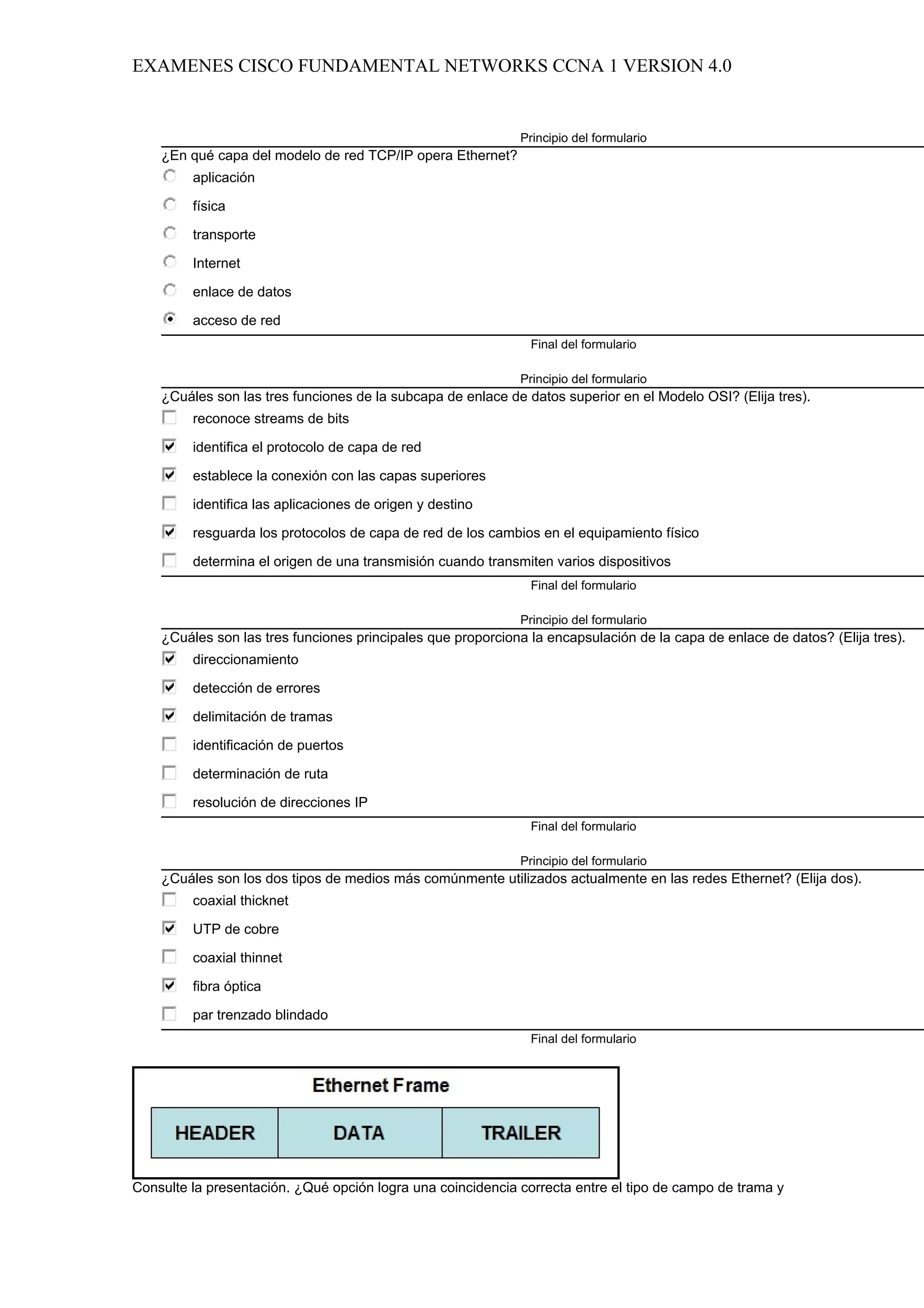 EXAMENES CISCO FUNDAMENTAL NETWORKS CCNA 1 VERSION 4.0


                                                             Principio del formulario
    ¿En qué capa del modelo de red TCP/IP opera Ethernet?
         aplicación

         física

         transporte

         Internet

         enlace de datos

         acceso de red
                                                               Final del formulario

                                                             Principio del formulario
    ¿Cuáles son las tres funciones de la subcapa de enlace de datos superior en el Modelo OSI? (Elija tres).
         reconoce streams de bits

         identifica el protocolo de capa de red

         establece la conexión con las capas superiores

         identifica las aplicaciones de origen y destino

         resguarda los protocolos de capa de red de los cambios en el equipamiento físico

         determina el origen de una transmisión cuando transmiten varios dispositivos
                                                               Final del formulario

                                                             Principio del formulario
    ¿Cuáles son las tres funciones principales que proporciona la encapsulación de la capa de enlace de datos? (Elija tres).
         direccionamiento

         detección de errores

         delimitación de tramas

         identificación de puertos

         determinación de ruta

         resolución de direcciones IP
                                                               Final del formulario

                                                             Principio del formulario
    ¿Cuáles son los dos tipos de medios más comúnmente utilizados actualmente en las redes Ethernet? (Elija dos).
         coaxial thicknet

         UTP de cobre

         coaxial thinnet

         fibra óptica

         par trenzado blindado
                                                               Final del formulario




Consulte la presentación. ¿Qué opción logra una coincidencia correcta entre el tipo de campo de trama y
 