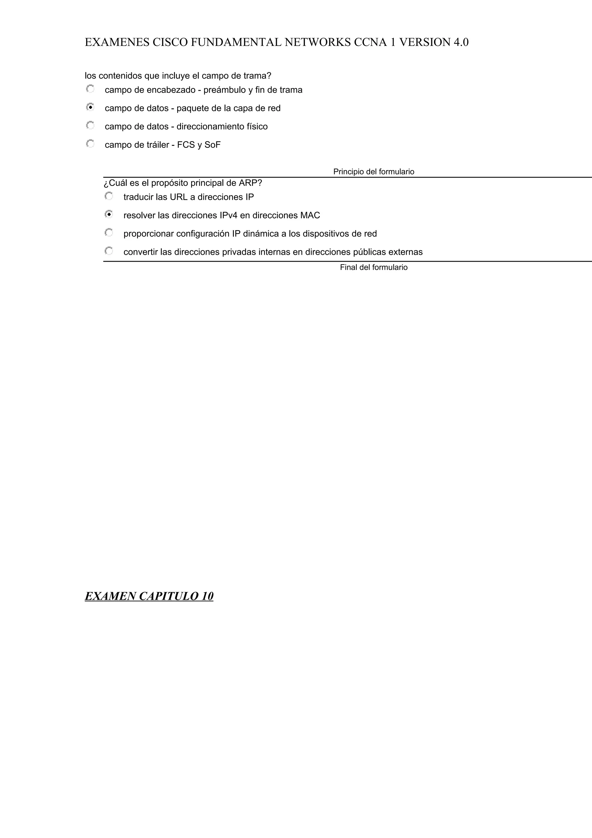 EXAMENES CISCO FUNDAMENTAL NETWORKS CCNA 1 VERSION 4.0

los contenidos que incluye el campo de trama?
    campo de encabezado - preámbulo y fin de trama

    campo de datos - paquete de la capa de red

    campo de datos - direccionamiento físico

    campo de tráiler - FCS y SoF

                                                              Principio del formulario
    ¿Cuál es el propósito principal de ARP?
         traducir las URL a direcciones IP

         resolver las direcciones IPv4 en direcciones MAC

         proporcionar configuración IP dinámica a los dispositivos de red

         convertir las direcciones privadas internas en direcciones públicas externas
                                                               Final del formulario




EXAMEN CAPITULO 10
 