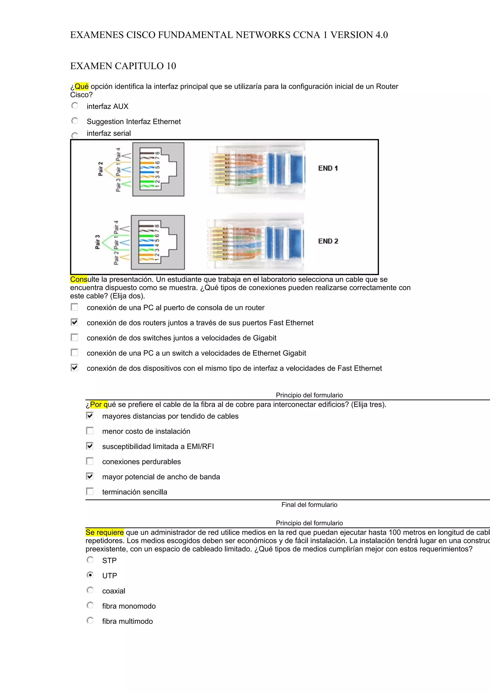 EXAMENES CISCO FUNDAMENTAL NETWORKS CCNA 1 VERSION 4.0


EXAMEN CAPITULO 10

¿Qué opción identifica la interfaz principal que se utilizaría para la configuración inicial de un Router
Cisco?
     interfaz AUX

     Suggestion Interfaz Ethernet
     interfaz serial

     interfaz de consola




Consulte la presentación. Un estudiante que trabaja en el laboratorio selecciona un cable que se
encuentra dispuesto como se muestra. ¿Qué tipos de conexiones pueden realizarse correctamente con
este cable? (Elija dos).
     conexión de una PC al puerto de consola de un router

     conexión de dos routers juntos a través de sus puertos Fast Ethernet

     conexión de dos switches juntos a velocidades de Gigabit

     conexión de una PC a un switch a velocidades de Ethernet Gigabit

     conexión de dos dispositivos con el mismo tipo de interfaz a velocidades de Fast Ethernet


                                                                 Principio del formulario
    ¿Por qué se prefiere el cable de la fibra al de cobre para interconectar edificios? (Elija tres).
          mayores distancias por tendido de cables

          menor costo de instalación

          susceptibilidad limitada a EMI/RFI

          conexiones perdurables

          mayor potencial de ancho de banda

          terminación sencilla
                                                                   Final del formulario

                                                                 Principio del formulario
    Se requiere que un administrador de red utilice medios en la red que puedan ejecutar hasta 100 metros en longitud de cabl
    repetidores. Los medios escogidos deben ser económicos y de fácil instalación. La instalación tendrá lugar en una construc
    preexistente, con un espacio de cableado limitado. ¿Qué tipos de medios cumplirían mejor con estos requerimientos?
          STP

          UTP

          coaxial

          fibra monomodo

          fibra multimodo
 
