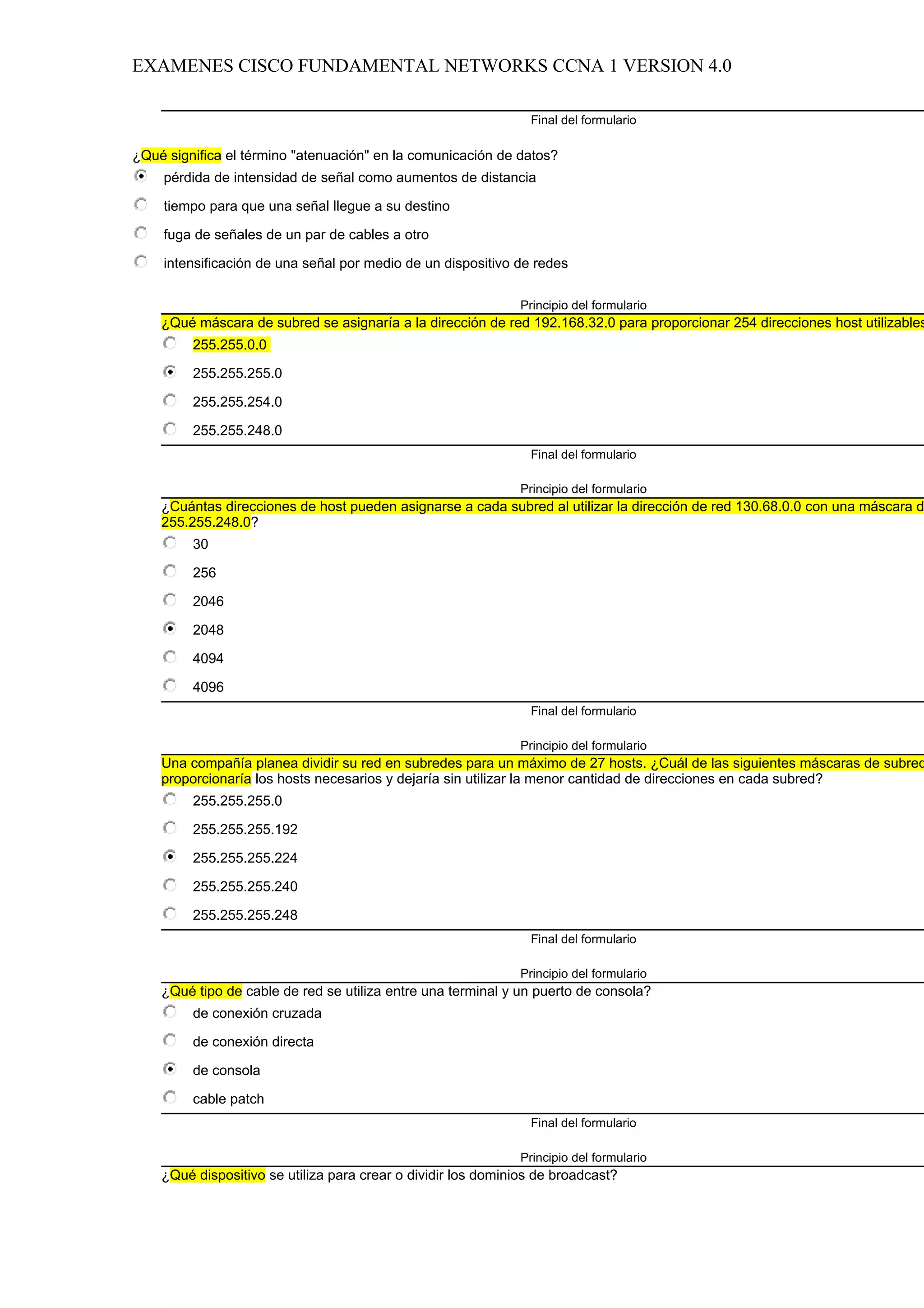 EXAMENES CISCO FUNDAMENTAL NETWORKS CCNA 1 VERSION 4.0

                                                                Final del formulario

¿Qué significa el término "atenuación" en la comunicación de datos?
    pérdida de intensidad de señal como aumentos de distancia

    tiempo para que una señal llegue a su destino

    fuga de señales de un par de cables a otro

    intensificación de una señal por medio de un dispositivo de redes

                                                               Principio del formulario
    ¿Qué máscara de subred se asignaría a la dirección de red 192.168.32.0 para proporcionar 254 direcciones host utilizables
         255.255.0.0

         255.255.255.0

         255.255.254.0

         255.255.248.0
                                                                Final del formulario

                                                               Principio del formulario
    ¿Cuántas direcciones de host pueden asignarse a cada subred al utilizar la dirección de red 130.68.0.0 con una máscara d
    255.255.248.0?
         30

         256

         2046

         2048

         4094

         4096
                                                                Final del formulario

                                                               Principio del formulario
    Una compañía planea dividir su red en subredes para un máximo de 27 hosts. ¿Cuál de las siguientes máscaras de subred
    proporcionaría los hosts necesarios y dejaría sin utilizar la menor cantidad de direcciones en cada subred?
         255.255.255.0

         255.255.255.192

         255.255.255.224

         255.255.255.240

         255.255.255.248
                                                                Final del formulario

                                                               Principio del formulario
    ¿Qué tipo de cable de red se utiliza entre una terminal y un puerto de consola?
         de conexión cruzada

         de conexión directa

         de consola

         cable patch
                                                                Final del formulario

                                                               Principio del formulario
    ¿Qué dispositivo se utiliza para crear o dividir los dominios de broadcast?
 