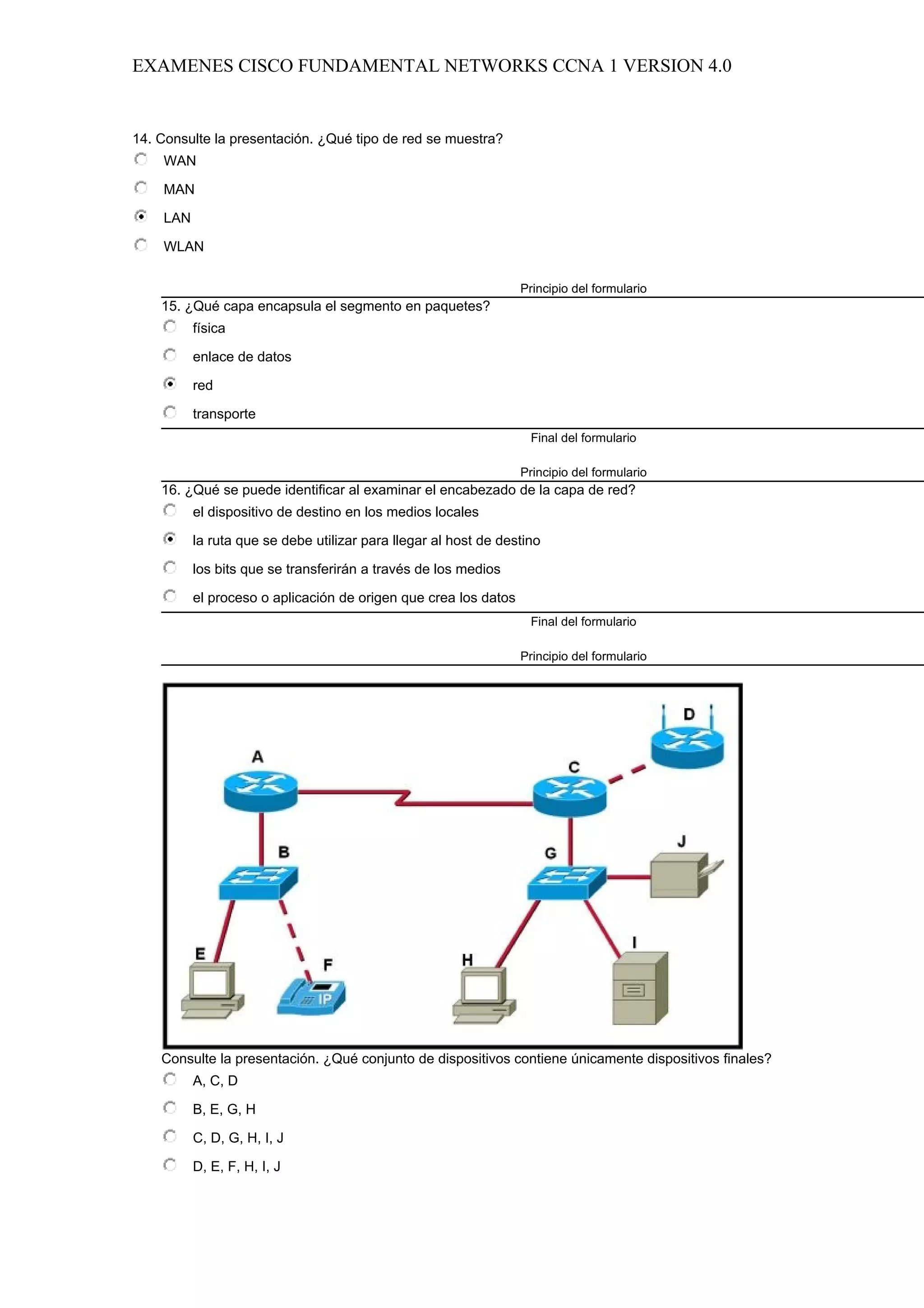EXAMENES CISCO FUNDAMENTAL NETWORKS CCNA 1 VERSION 4.0


14. Consulte la presentación. ¿Qué tipo de red se muestra?
    WAN

    MAN

    LAN

    WLAN

                                                                 Principio del formulario
    15. ¿Qué capa encapsula el segmento en paquetes?
          física

          enlace de datos

          red

          transporte
                                                                   Final del formulario

                                                                 Principio del formulario
    16. ¿Qué se puede identificar al examinar el encabezado de la capa de red?
          el dispositivo de destino en los medios locales

          la ruta que se debe utilizar para llegar al host de destino

          los bits que se transferirán a través de los medios

          el proceso o aplicación de origen que crea los datos
                                                                   Final del formulario

                                                                 Principio del formulario




    Consulte la presentación. ¿Qué conjunto de dispositivos contiene únicamente dispositivos finales?
          A, C, D

          B, E, G, H

          C, D, G, H, I, J

          D, E, F, H, I, J
 