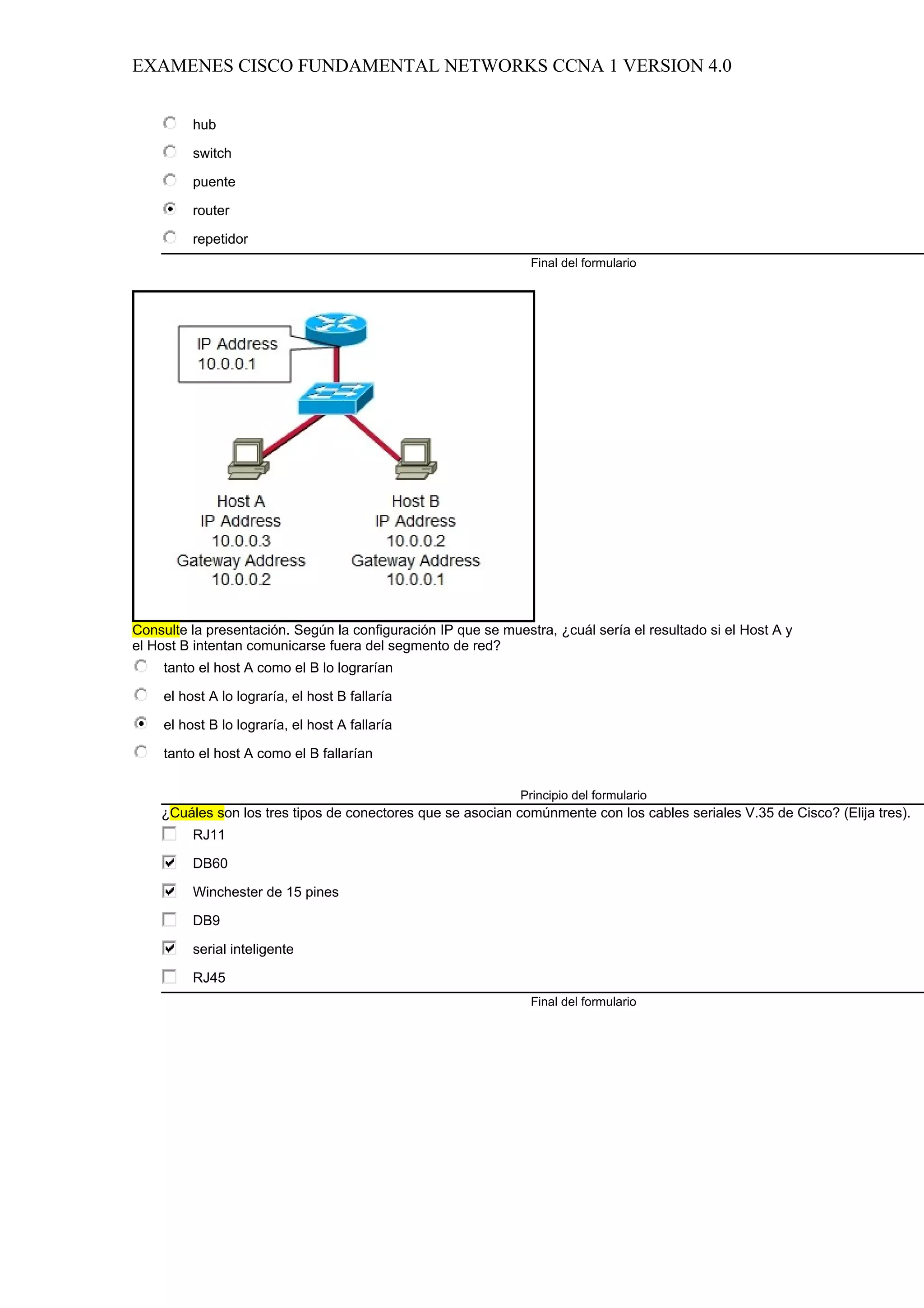 EXAMENES CISCO FUNDAMENTAL NETWORKS CCNA 1 VERSION 4.0


          hub

          switch

          puente

          router

          repetidor
                                                                Final del formulario




Consulte la presentación. Según la configuración IP que se muestra, ¿cuál sería el resultado si el Host A y
el Host B intentan comunicarse fuera del segmento de red?
     tanto el host A como el B lo lograrían

     el host A lo lograría, el host B fallaría

     el host B lo lograría, el host A fallaría

     tanto el host A como el B fallarían

                                                              Principio del formulario
    ¿Cuáles son los tres tipos de conectores que se asocian comúnmente con los cables seriales V.35 de Cisco? (Elija tres).
          RJ11

          DB60

          Winchester de 15 pines

          DB9

          serial inteligente

          RJ45
                                                                Final del formulario
 