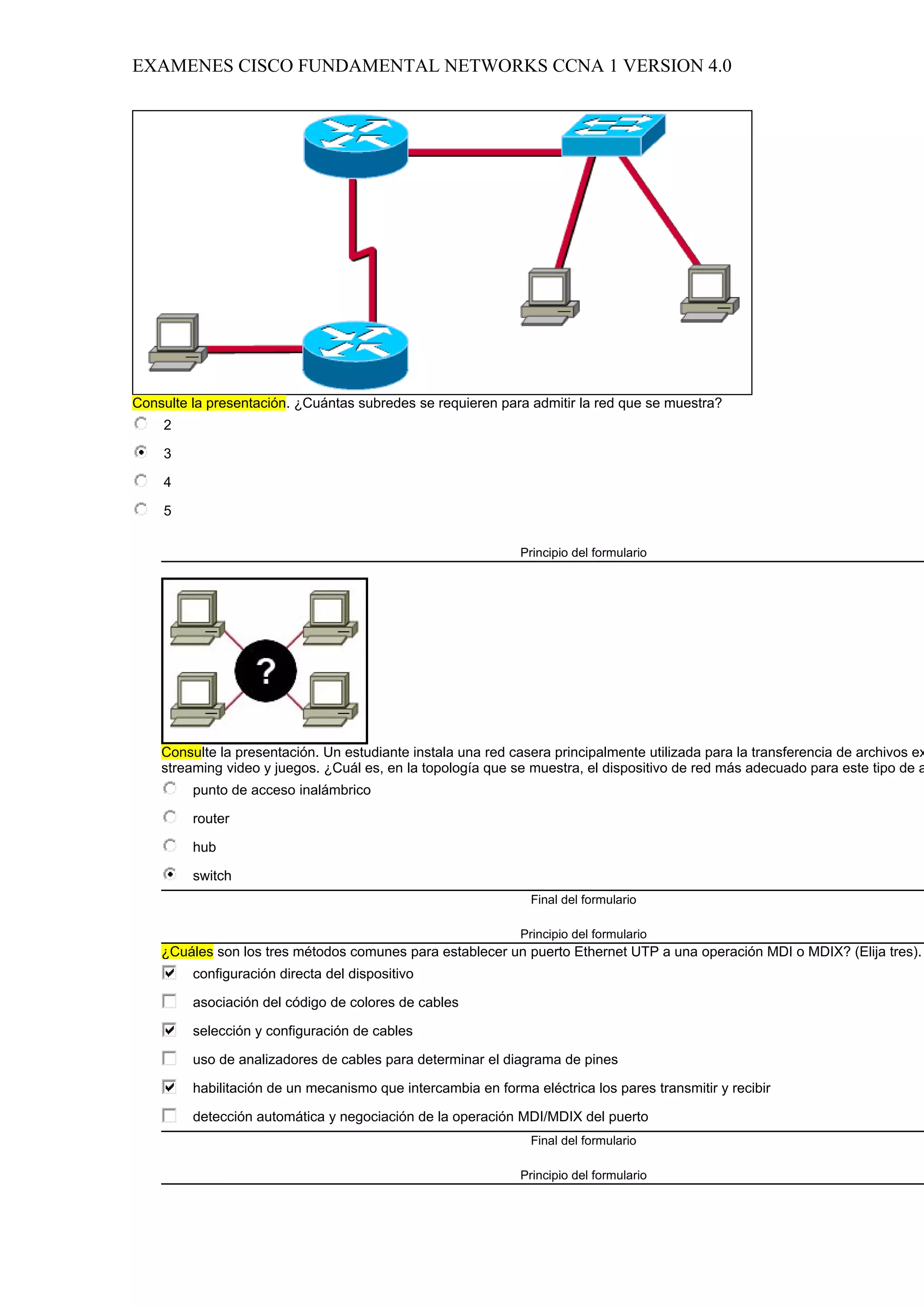 EXAMENES CISCO FUNDAMENTAL NETWORKS CCNA 1 VERSION 4.0




Consulte la presentación. ¿Cuántas subredes se requieren para admitir la red que se muestra?
    2

    3

    4

    5

                                                              Principio del formulario




    Consulte la presentación. Un estudiante instala una red casera principalmente utilizada para la transferencia de archivos ex
    streaming video y juegos. ¿Cuál es, en la topología que se muestra, el dispositivo de red más adecuado para este tipo de a
         punto de acceso inalámbrico

         router

         hub

         switch
                                                               Final del formulario

                                                              Principio del formulario
    ¿Cuáles son los tres métodos comunes para establecer un puerto Ethernet UTP a una operación MDI o MDIX? (Elija tres).
         configuración directa del dispositivo

         asociación del código de colores de cables

         selección y configuración de cables

         uso de analizadores de cables para determinar el diagrama de pines

         habilitación de un mecanismo que intercambia en forma eléctrica los pares transmitir y recibir

         detección automática y negociación de la operación MDI/MDIX del puerto
                                                               Final del formulario

                                                              Principio del formulario
 