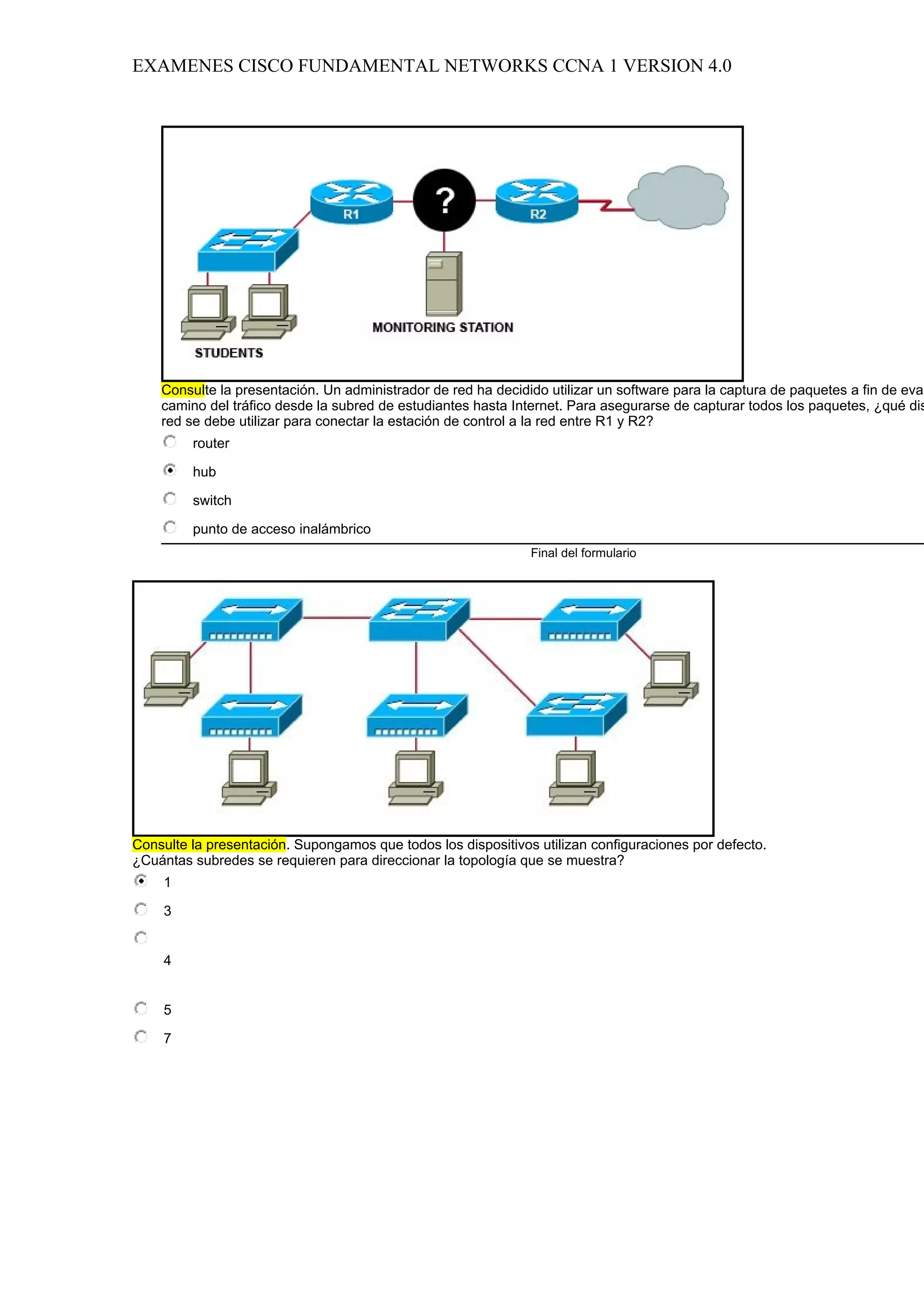 EXAMENES CISCO FUNDAMENTAL NETWORKS CCNA 1 VERSION 4.0




    Consulte la presentación. Un administrador de red ha decidido utilizar un software para la captura de paquetes a fin de eval
    camino del tráfico desde la subred de estudiantes hasta Internet. Para asegurarse de capturar todos los paquetes, ¿qué dis
    red se debe utilizar para conectar la estación de control a la red entre R1 y R2?
         router

         hub

         switch

         punto de acceso inalámbrico
                                                               Final del formulario




Consulte la presentación. Supongamos que todos los dispositivos utilizan configuraciones por defecto.
¿Cuántas subredes se requieren para direccionar la topología que se muestra?
    1

    3


    4


    5

    7
 