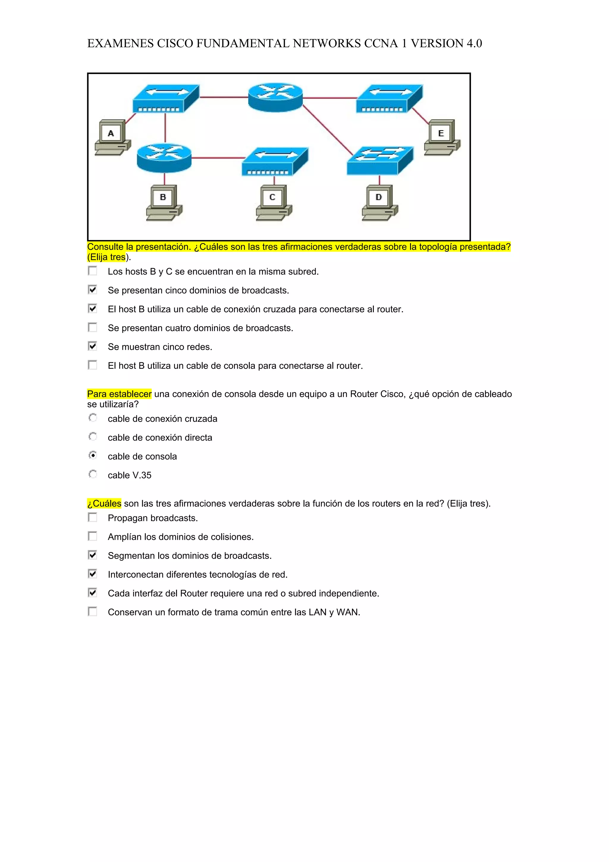 EXAMENES CISCO FUNDAMENTAL NETWORKS CCNA 1 VERSION 4.0




Consulte la presentación. ¿Cuáles son las tres afirmaciones verdaderas sobre la topología presentada?
(Elija tres).
     Los hosts B y C se encuentran en la misma subred.

     Se presentan cinco dominios de broadcasts.

     El host B utiliza un cable de conexión cruzada para conectarse al router.

     Se presentan cuatro dominios de broadcasts.

     Se muestran cinco redes.

     El host B utiliza un cable de consola para conectarse al router.


Para establecer una conexión de consola desde un equipo a un Router Cisco, ¿qué opción de cableado
se utilizaría?
     cable de conexión cruzada

     cable de conexión directa

     cable de consola

     cable V.35


¿Cuáles son las tres afirmaciones verdaderas sobre la función de los routers en la red? (Elija tres).
     Propagan broadcasts.

     Amplían los dominios de colisiones.

     Segmentan los dominios de broadcasts.

     Interconectan diferentes tecnologías de red.

     Cada interfaz del Router requiere una red o subred independiente.

     Conservan un formato de trama común entre las LAN y WAN.
 