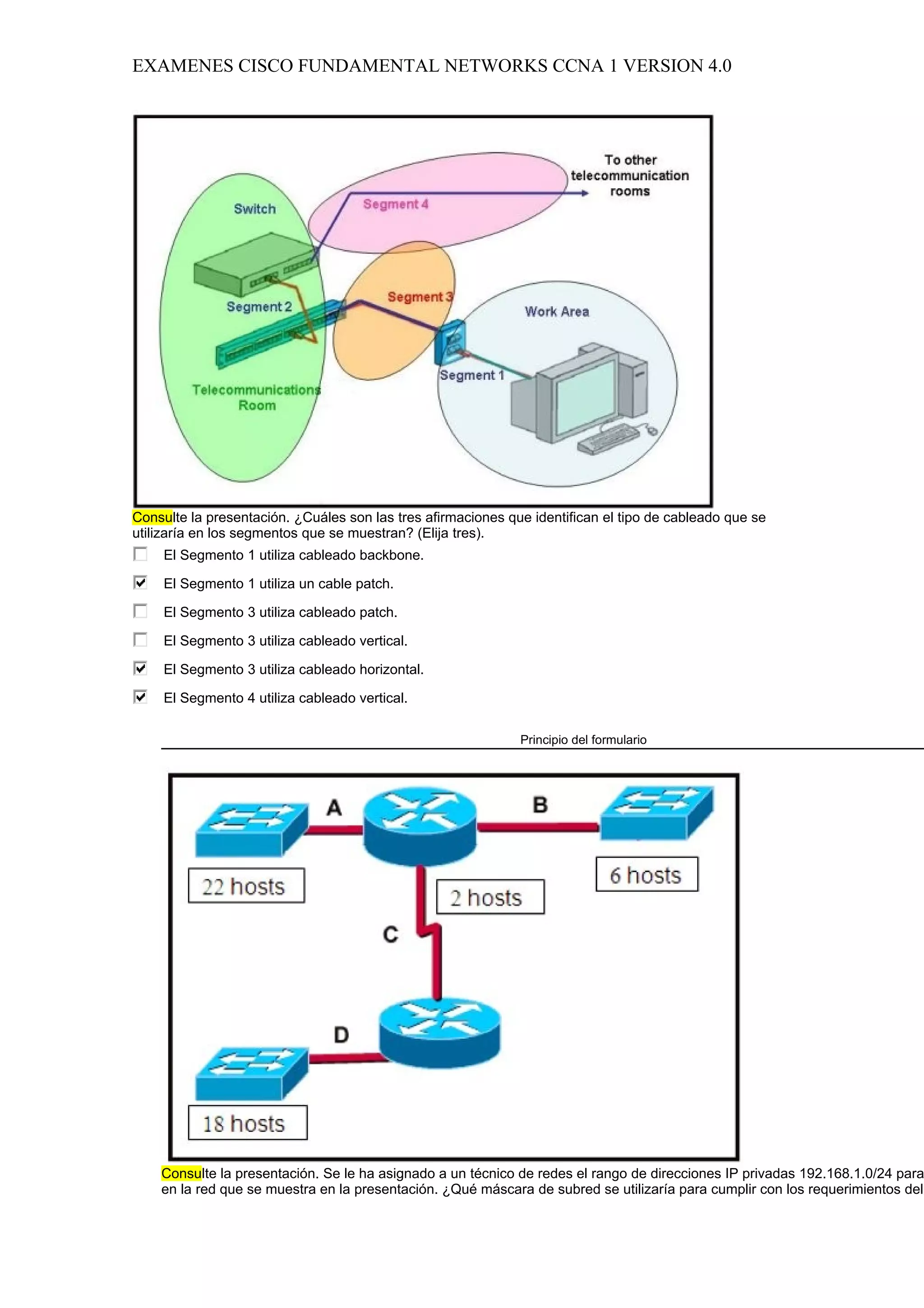 EXAMENES CISCO FUNDAMENTAL NETWORKS CCNA 1 VERSION 4.0




Consulte la presentación. ¿Cuáles son las tres afirmaciones que identifican el tipo de cableado que se
utilizaría en los segmentos que se muestran? (Elija tres).
     El Segmento 1 utiliza cableado backbone.

     El Segmento 1 utiliza un cable patch.

     El Segmento 3 utiliza cableado patch.

     El Segmento 3 utiliza cableado vertical.

     El Segmento 3 utiliza cableado horizontal.

     El Segmento 4 utiliza cableado vertical.

                                                              Principio del formulario




    Consulte la presentación. Se le ha asignado a un técnico de redes el rango de direcciones IP privadas 192.168.1.0/24 para
    en la red que se muestra en la presentación. ¿Qué máscara de subred se utilizaría para cumplir con los requerimientos del
 