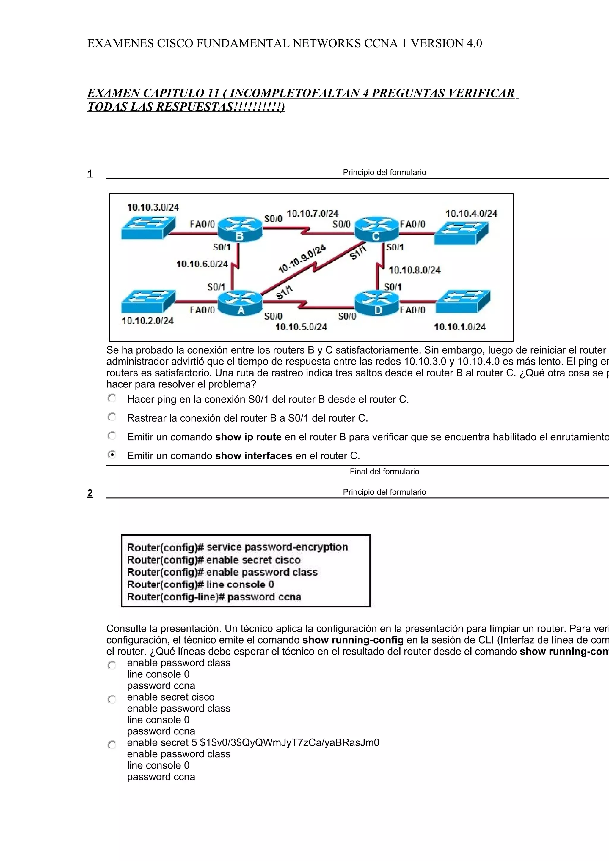 EXAMENES CISCO FUNDAMENTAL NETWORKS CCNA 1 VERSION 4.0



EXAMEN CAPITULO 11 ( INCOMPLETOFALTAN 4 PREGUNTAS VERIFICAR
TODAS LAS RESPUESTAS!!!!!!!!!!)




1                                                        Principio del formulario




    Se ha probado la conexión entre los routers B y C satisfactoriamente. Sin embargo, luego de reiniciar el router
    administrador advirtió que el tiempo de respuesta entre las redes 10.10.3.0 y 10.10.4.0 es más lento. El ping en
    routers es satisfactorio. Una ruta de rastreo indica tres saltos desde el router B al router C. ¿Qué otra cosa se p
    hacer para resolver el problema?
         Hacer ping en la conexión S0/1 del router B desde el router C.
        Rastrear la conexión del router B a S0/1 del router C.
        Emitir un comando show ip route en el router B para verificar que se encuentra habilitado el enrutamiento
        Emitir un comando show interfaces en el router C.
                                                           Final del formulario

2                                                        Principio del formulario




    Consulte la presentación. Un técnico aplica la configuración en la presentación para limpiar un router. Para veri
    configuración, el técnico emite el comando show running-config en la sesión de CLI (Interfaz de línea de com
    el router. ¿Qué líneas debe esperar el técnico en el resultado del router desde el comando show running-conf
         enable password class
         line console 0
         password ccna
         enable secret cisco
         enable password class
         line console 0
         password ccna
         enable secret 5 $1$v0/3$QyQWmJyT7zCa/yaBRasJm0
         enable password class
         line console 0
         password ccna
 