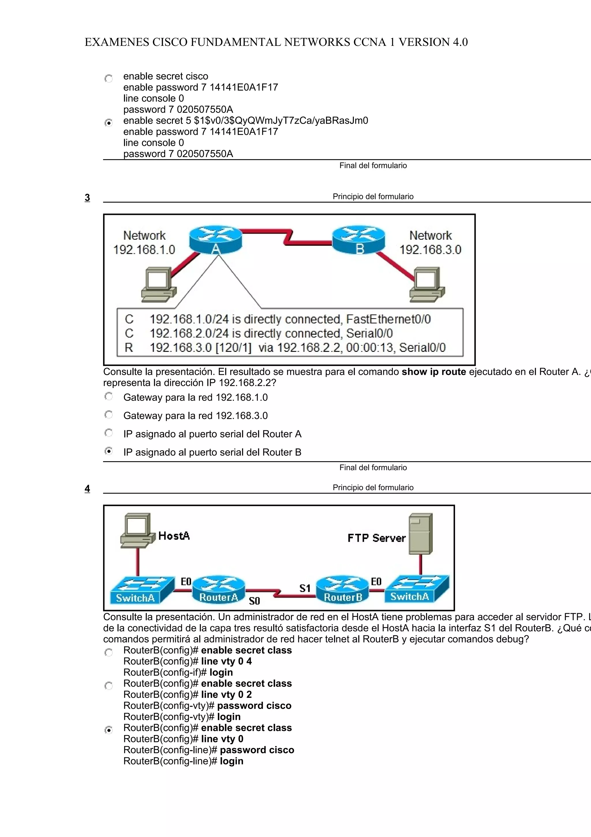 EXAMENES CISCO FUNDAMENTAL NETWORKS CCNA 1 VERSION 4.0

        enable secret cisco
        enable password 7 14141E0A1F17
        line console 0
        password 7 020507550A
        enable secret 5 $1$v0/3$QyQWmJyT7zCa/yaBRasJm0
        enable password 7 14141E0A1F17
        line console 0
        password 7 020507550A
                                                          Final del formulario



3                                                       Principio del formulario




    Consulte la presentación. El resultado se muestra para el comando show ip route ejecutado en el Router A. ¿Q
    representa la dirección IP 192.168.2.2?
        Gateway para la red 192.168.1.0
        Gateway para la red 192.168.3.0
        IP asignado al puerto serial del Router A
        IP asignado al puerto serial del Router B
                                                          Final del formulario

4                                                       Principio del formulario




    Consulte la presentación. Un administrador de red en el HostA tiene problemas para acceder al servidor FTP. L
    de la conectividad de la capa tres resultó satisfactoria desde el HostA hacia la interfaz S1 del RouterB. ¿Qué co
    comandos permitirá al administrador de red hacer telnet al RouterB y ejecutar comandos debug?
         RouterB(config)# enable secret class
         RouterB(config)# line vty 0 4
         RouterB(config-if)# login
         RouterB(config)# enable secret class
         RouterB(config)# line vty 0 2
         RouterB(config-vty)# password cisco
         RouterB(config-vty)# login
         RouterB(config)# enable secret class
         RouterB(config)# line vty 0
         RouterB(config-line)# password cisco
         RouterB(config-line)# login
 