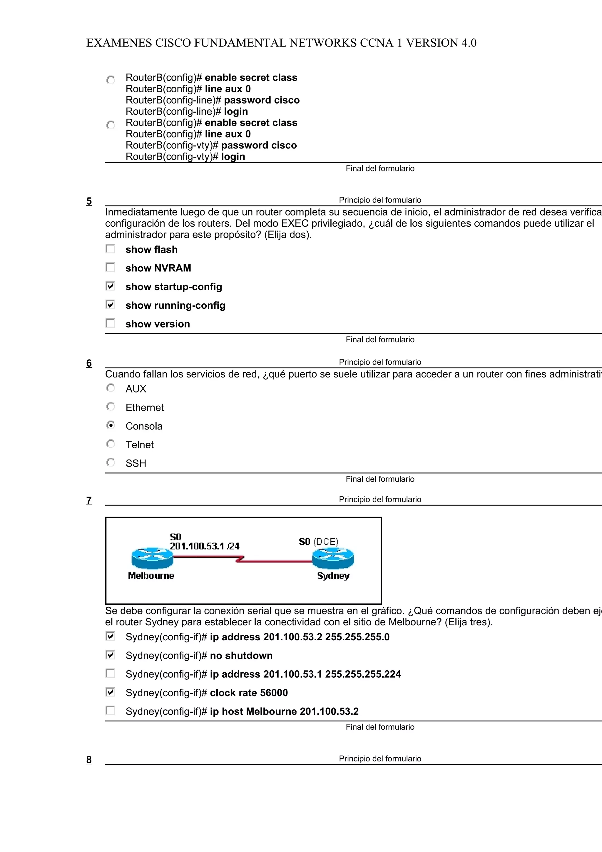 EXAMENES CISCO FUNDAMENTAL NETWORKS CCNA 1 VERSION 4.0

        RouterB(config)# enable secret class
        RouterB(config)# line aux 0
        RouterB(config-line)# password cisco
        RouterB(config-line)# login
        RouterB(config)# enable secret class
        RouterB(config)# line aux 0
        RouterB(config-vty)# password cisco
        RouterB(config-vty)# login
                                                          Final del formulario



5                                                        Principio del formulario
    Inmediatamente luego de que un router completa su secuencia de inicio, el administrador de red desea verifica
    configuración de los routers. Del modo EXEC privilegiado, ¿cuál de los siguientes comandos puede utilizar el
    administrador para este propósito? (Elija dos).
         show flash
        show NVRAM
        show startup-config
        show running-config
        show version
                                                          Final del formulario


6                                                        Principio del formulario
    Cuando fallan los servicios de red, ¿qué puerto se suele utilizar para acceder a un router con fines administrativ
       AUX
        Ethernet
        Consola
        Telnet
        SSH
                                                          Final del formulario

7                                                        Principio del formulario




    Se debe configurar la conexión serial que se muestra en el gráfico. ¿Qué comandos de configuración deben eje
    el router Sydney para establecer la conectividad con el sitio de Melbourne? (Elija tres).
         Sydney(config-if)# ip address 201.100.53.2 255.255.255.0
        Sydney(config-if)# no shutdown
        Sydney(config-if)# ip address 201.100.53.1 255.255.255.224
        Sydney(config-if)# clock rate 56000
        Sydney(config-if)# ip host Melbourne 201.100.53.2
                                                          Final del formulario



8                                                        Principio del formulario
 