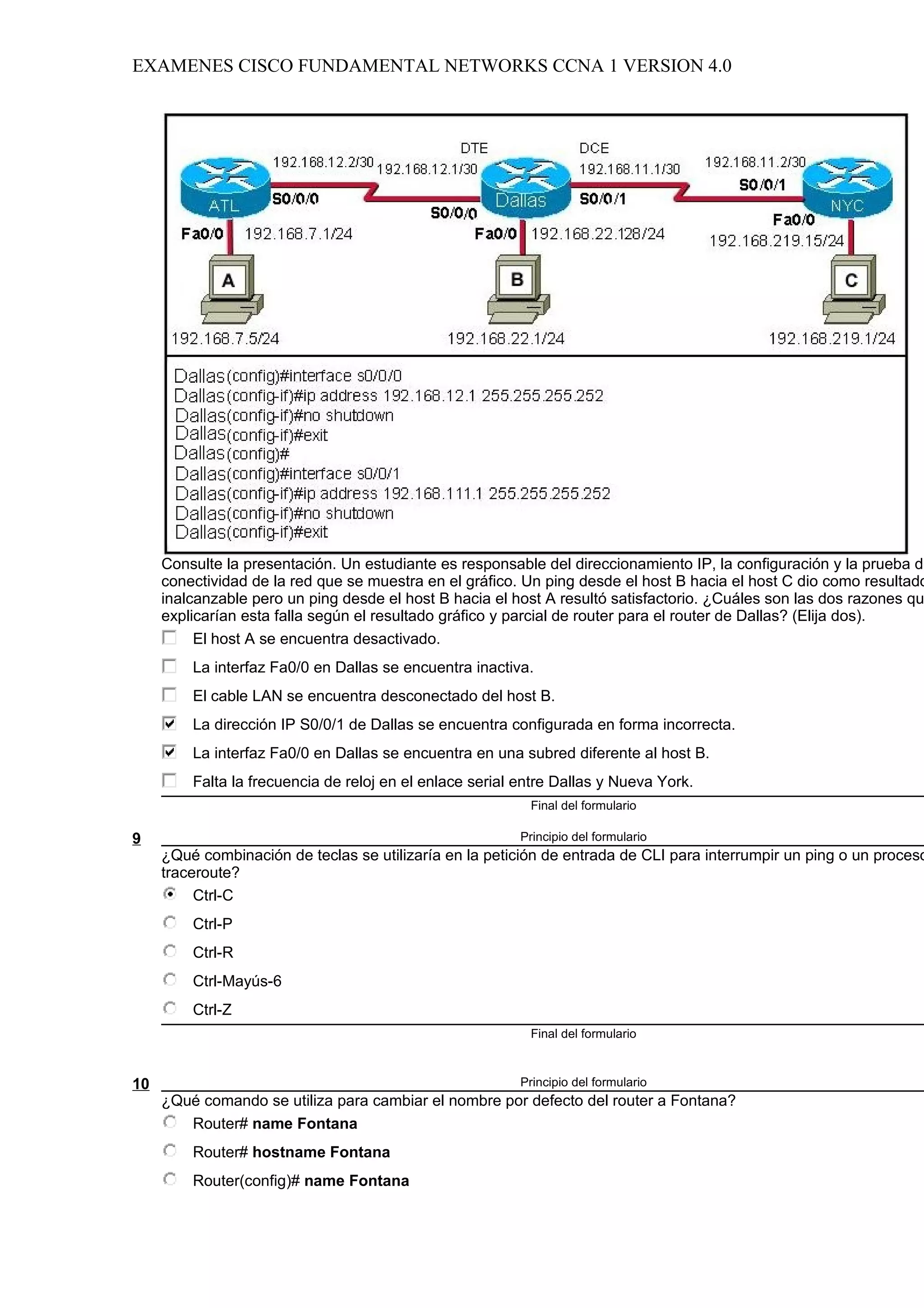 EXAMENES CISCO FUNDAMENTAL NETWORKS CCNA 1 VERSION 4.0




     Consulte la presentación. Un estudiante es responsable del direccionamiento IP, la configuración y la prueba de
     conectividad de la red que se muestra en el gráfico. Un ping desde el host B hacia el host C dio como resultado
     inalcanzable pero un ping desde el host B hacia el host A resultó satisfactorio. ¿Cuáles son las dos razones qu
     explicarían esta falla según el resultado gráfico y parcial de router para el router de Dallas? (Elija dos).
          El host A se encuentra desactivado.
         La interfaz Fa0/0 en Dallas se encuentra inactiva.
         El cable LAN se encuentra desconectado del host B.
         La dirección IP S0/0/1 de Dallas se encuentra configurada en forma incorrecta.
         La interfaz Fa0/0 en Dallas se encuentra en una subred diferente al host B.
         Falta la frecuencia de reloj en el enlace serial entre Dallas y Nueva York.
                                                           Final del formulario

9                                                         Principio del formulario
     ¿Qué combinación de teclas se utilizaría en la petición de entrada de CLI para interrumpir un ping o un proceso
     traceroute?
          Ctrl-C
         Ctrl-P
         Ctrl-R
         Ctrl-Mayús-6
         Ctrl-Z
                                                           Final del formulario



10                                                        Principio del formulario
     ¿Qué comando se utiliza para cambiar el nombre por defecto del router a Fontana?
        Router# name Fontana
         Router# hostname Fontana
         Router(config)# name Fontana
 