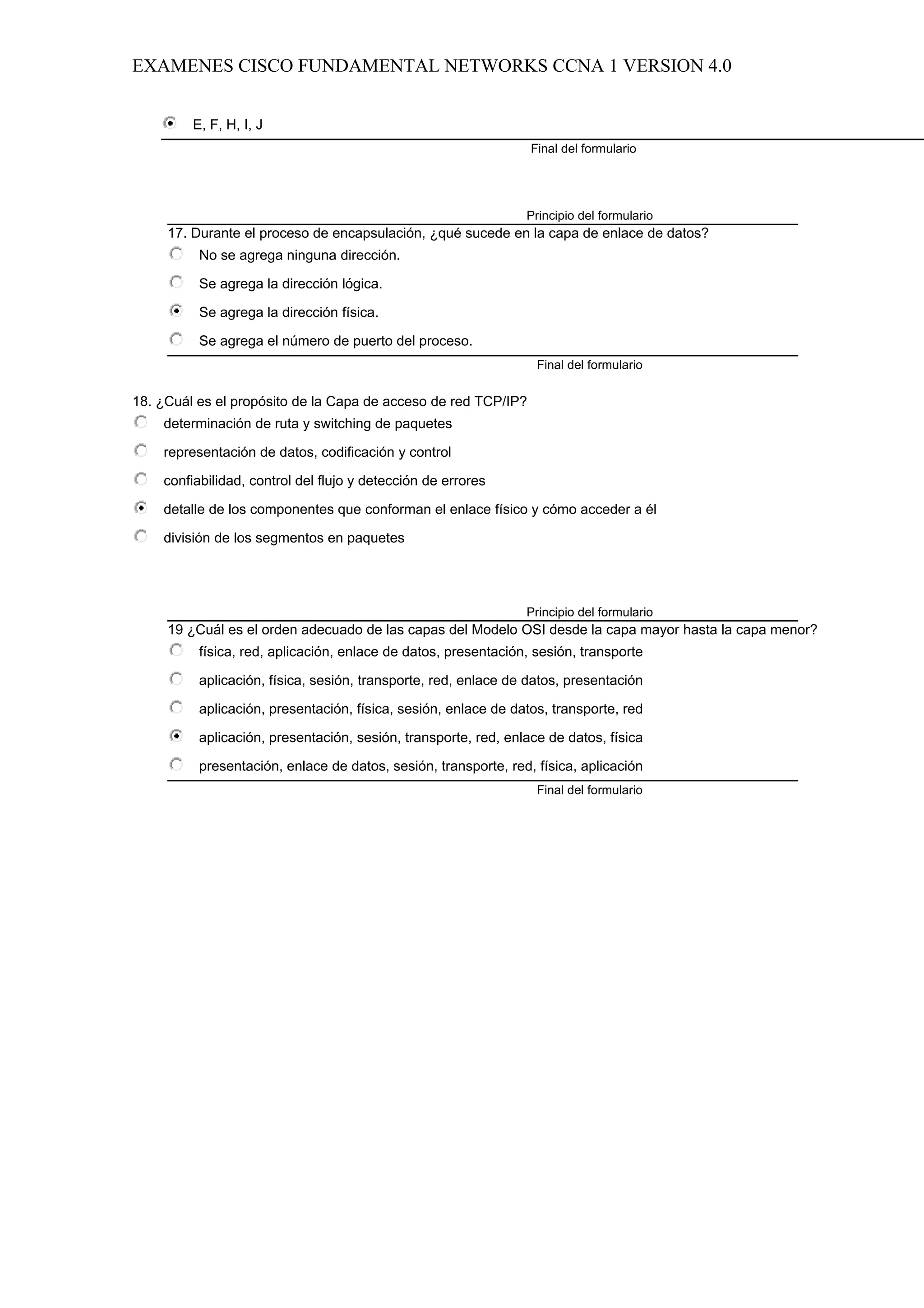 EXAMENES CISCO FUNDAMENTAL NETWORKS CCNA 1 VERSION 4.0


         E, F, H, I, J
                                                                 Final del formulario




                                                                Principio del formulario
     17. Durante el proceso de encapsulación, ¿qué sucede en la capa de enlace de datos?
          No se agrega ninguna dirección.

          Se agrega la dirección lógica.

          Se agrega la dirección física.

          Se agrega el número de puerto del proceso.
                                                                  Final del formulario

18. ¿Cuál es el propósito de la Capa de acceso de red TCP/IP?
    determinación de ruta y switching de paquetes

    representación de datos, codificación y control

    confiabilidad, control del flujo y detección de errores

    detalle de los componentes que conforman el enlace físico y cómo acceder a él

    división de los segmentos en paquetes




                                                                Principio del formulario
     19 ¿Cuál es el orden adecuado de las capas del Modelo OSI desde la capa mayor hasta la capa menor?
          física, red, aplicación, enlace de datos, presentación, sesión, transporte

          aplicación, física, sesión, transporte, red, enlace de datos, presentación

          aplicación, presentación, física, sesión, enlace de datos, transporte, red

          aplicación, presentación, sesión, transporte, red, enlace de datos, física

          presentación, enlace de datos, sesión, transporte, red, física, aplicación
                                                                  Final del formulario
 