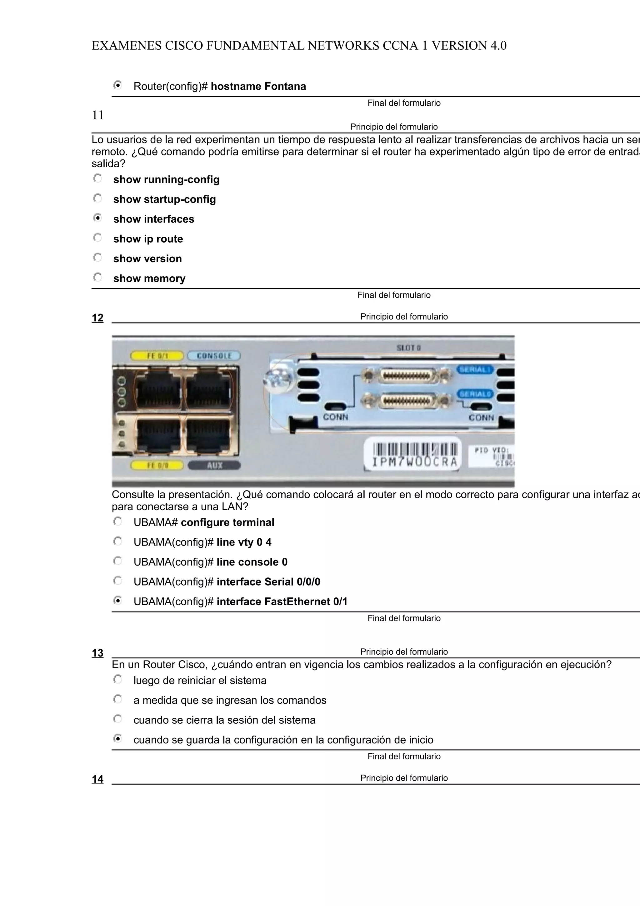 EXAMENES CISCO FUNDAMENTAL NETWORKS CCNA 1 VERSION 4.0


         Router(config)# hostname Fontana
                                                          Final del formulario
11
                                                      Principio del formulario
Lo usuarios de la red experimentan un tiempo de respuesta lento al realizar transferencias de archivos hacia un ser
remoto. ¿Qué comando podría emitirse para determinar si el router ha experimentado algún tipo de error de entrada
salida?
     show running-config
     show startup-config
     show interfaces
     show ip route
     show version
     show memory
                                                        Final del formulario

12                                                      Principio del formulario




     Consulte la presentación. ¿Qué comando colocará al router en el modo correcto para configurar una interfaz ad
     para conectarse a una LAN?
         UBAMA# configure terminal
         UBAMA(config)# line vty 0 4
         UBAMA(config)# line console 0
         UBAMA(config)# interface Serial 0/0/0
         UBAMA(config)# interface FastEthernet 0/1
                                                          Final del formulario



13                                                      Principio del formulario
     En un Router Cisco, ¿cuándo entran en vigencia los cambios realizados a la configuración en ejecución?
         luego de reiniciar el sistema
         a medida que se ingresan los comandos
         cuando se cierra la sesión del sistema
         cuando se guarda la configuración en la configuración de inicio
                                                          Final del formulario

14                                                      Principio del formulario
 