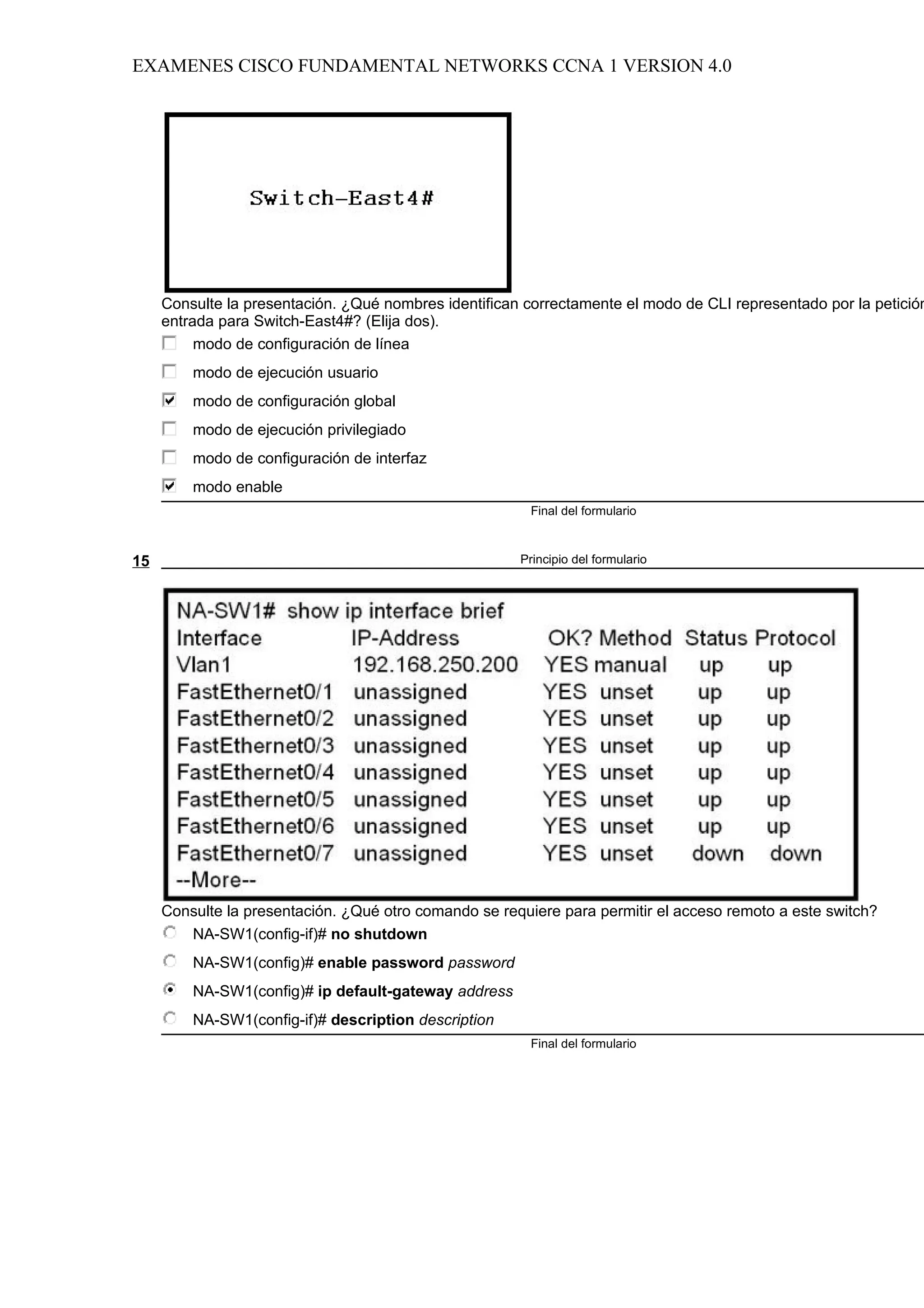EXAMENES CISCO FUNDAMENTAL NETWORKS CCNA 1 VERSION 4.0




     Consulte la presentación. ¿Qué nombres identifican correctamente el modo de CLI representado por la petición
     entrada para Switch-East4#? (Elija dos).
          modo de configuración de línea
         modo de ejecución usuario
         modo de configuración global
         modo de ejecución privilegiado
         modo de configuración de interfaz
         modo enable
                                                         Final del formulario



15                                                     Principio del formulario




     Consulte la presentación. ¿Qué otro comando se requiere para permitir el acceso remoto a este switch?
        NA-SW1(config-if)# no shutdown
         NA-SW1(config)# enable password password
         NA-SW1(config)# ip default-gateway address
         NA-SW1(config-if)# description description
                                                         Final del formulario
 