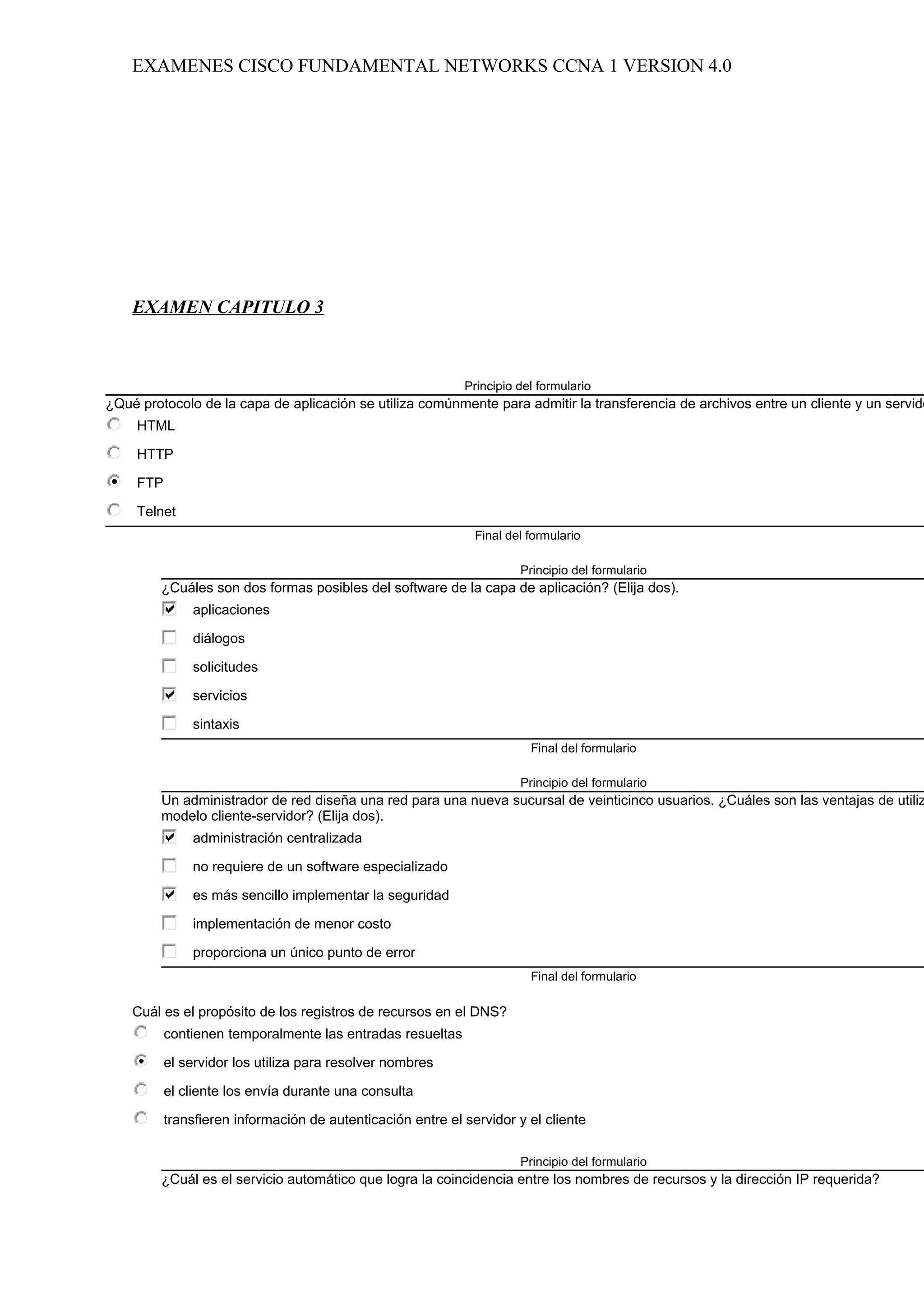 EXAMENES CISCO FUNDAMENTAL NETWORKS CCNA 1 VERSION 4.0




    EXAMEN CAPITULO 3



                                                             Principio del formulario
¿Qué protocolo de la capa de aplicación se utiliza comúnmente para admitir la transferencia de archivos entre un cliente y un servido
     HTML

     HTTP

     FTP

     Telnet
                                                               Final del formulario

                                                                       Principio del formulario
         ¿Cuáles son dos formas posibles del software de la capa de aplicación? (Elija dos).
               aplicaciones

               diálogos

               solicitudes

               servicios

               sintaxis
                                                                         Final del formulario

                                                                       Principio del formulario
         Un administrador de red diseña una red para una nueva sucursal de veinticinco usuarios. ¿Cuáles son las ventajas de utiliz
         modelo cliente-servidor? (Elija dos).
               administración centralizada

               no requiere de un software especializado

               es más sencillo implementar la seguridad

               implementación de menor costo

               proporciona un único punto de error
                                                                         Final del formulario

    Cuál es el propósito de los registros de recursos en el DNS?
           contienen temporalmente las entradas resueltas

           el servidor los utiliza para resolver nombres

           el cliente los envía durante una consulta

           transfieren información de autenticación entre el servidor y el cliente

                                                                       Principio del formulario
         ¿Cuál es el servicio automático que logra la coincidencia entre los nombres de recursos y la dirección IP requerida?
 