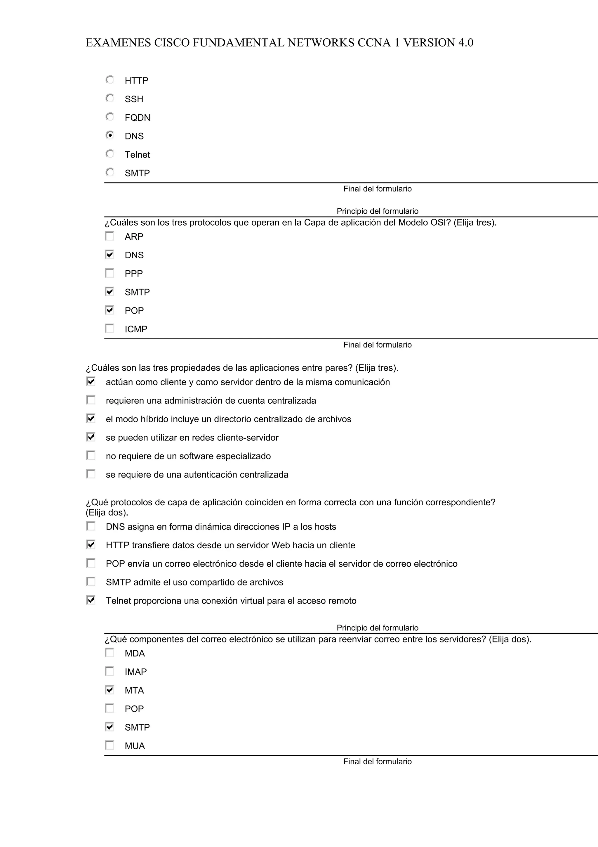 EXAMENES CISCO FUNDAMENTAL NETWORKS CCNA 1 VERSION 4.0


         HTTP

         SSH

         FQDN

         DNS

         Telnet

         SMTP
                                                                 Final del formulario

                                                               Principio del formulario
    ¿Cuáles son los tres protocolos que operan en la Capa de aplicación del Modelo OSI? (Elija tres).
         ARP

         DNS

         PPP

         SMTP

         POP

         ICMP
                                                                 Final del formulario

¿Cuáles son las tres propiedades de las aplicaciones entre pares? (Elija tres).
     actúan como cliente y como servidor dentro de la misma comunicación

     requieren una administración de cuenta centralizada

     el modo híbrido incluye un directorio centralizado de archivos

     se pueden utilizar en redes cliente-servidor

     no requiere de un software especializado

     se requiere de una autenticación centralizada


¿Qué protocolos de capa de aplicación coinciden en forma correcta con una función correspondiente?
(Elija dos).
     DNS asigna en forma dinámica direcciones IP a los hosts

     HTTP transfiere datos desde un servidor Web hacia un cliente

     POP envía un correo electrónico desde el cliente hacia el servidor de correo electrónico

     SMTP admite el uso compartido de archivos

     Telnet proporciona una conexión virtual para el acceso remoto

                                                               Principio del formulario
    ¿Qué componentes del correo electrónico se utilizan para reenviar correo entre los servidores? (Elija dos).
         MDA

         IMAP

         MTA

         POP

         SMTP

         MUA
                                                                 Final del formulario
 