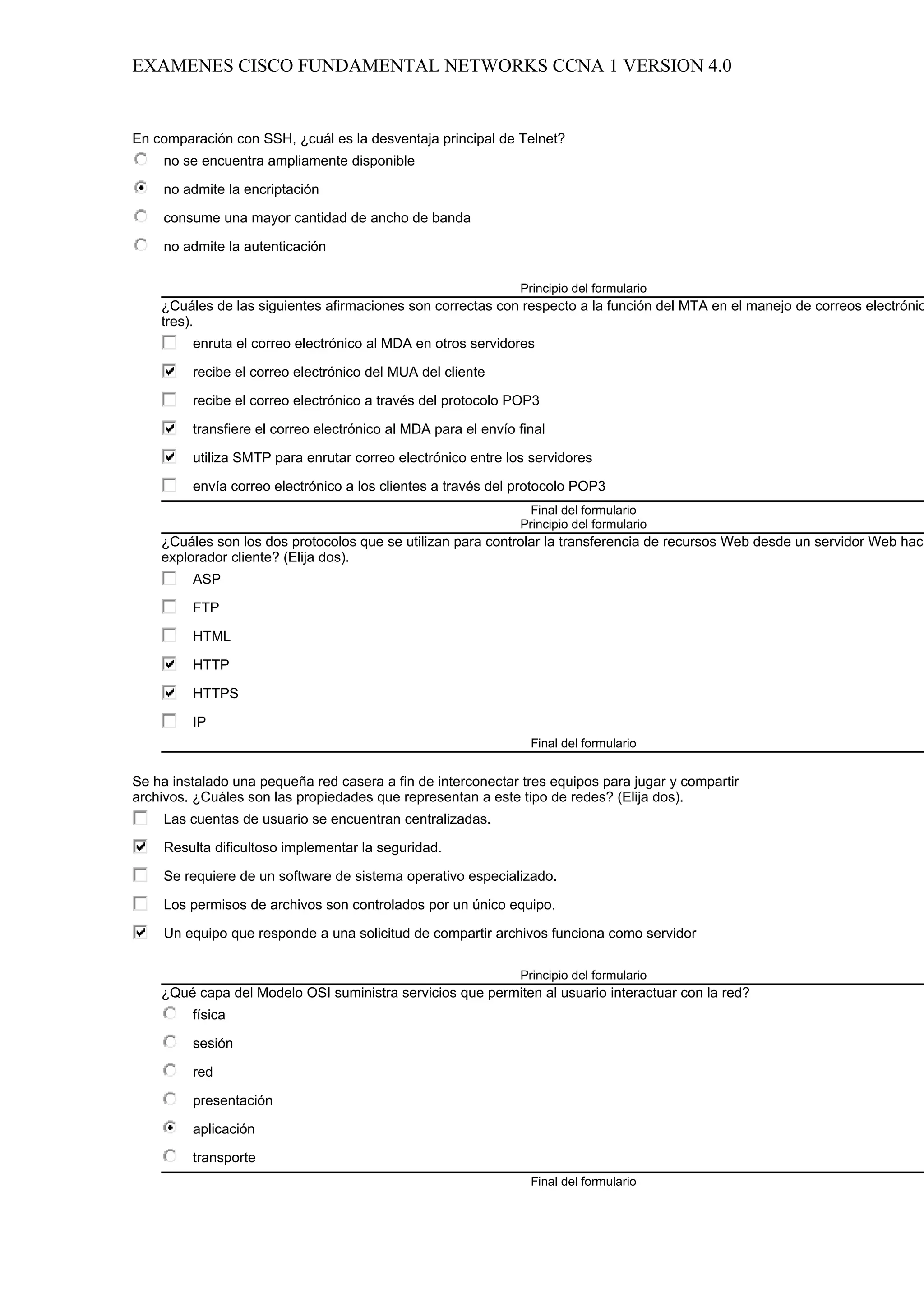 EXAMENES CISCO FUNDAMENTAL NETWORKS CCNA 1 VERSION 4.0


En comparación con SSH, ¿cuál es la desventaja principal de Telnet?
     no se encuentra ampliamente disponible

     no admite la encriptación

     consume una mayor cantidad de ancho de banda

     no admite la autenticación

                                                               Principio del formulario
    ¿Cuáles de las siguientes afirmaciones son correctas con respecto a la función del MTA en el manejo de correos electrónic
    tres).
         enruta el correo electrónico al MDA en otros servidores

         recibe el correo electrónico del MUA del cliente

         recibe el correo electrónico a través del protocolo POP3

         transfiere el correo electrónico al MDA para el envío final

         utiliza SMTP para enrutar correo electrónico entre los servidores

         envía correo electrónico a los clientes a través del protocolo POP3
                                                                 Final del formulario
                                                               Principio del formulario
    ¿Cuáles son los dos protocolos que se utilizan para controlar la transferencia de recursos Web desde un servidor Web haci
    explorador cliente? (Elija dos).
         ASP

         FTP

         HTML

         HTTP

         HTTPS

         IP
                                                                 Final del formulario


Se ha instalado una pequeña red casera a fin de interconectar tres equipos para jugar y compartir
archivos. ¿Cuáles son las propiedades que representan a este tipo de redes? (Elija dos).
     Las cuentas de usuario se encuentran centralizadas.

     Resulta dificultoso implementar la seguridad.

     Se requiere de un software de sistema operativo especializado.

     Los permisos de archivos son controlados por un único equipo.

     Un equipo que responde a una solicitud de compartir archivos funciona como servidor

                                                               Principio del formulario
    ¿Qué capa del Modelo OSI suministra servicios que permiten al usuario interactuar con la red?
         física

         sesión

         red

         presentación

         aplicación

         transporte
                                                                 Final del formulario
 