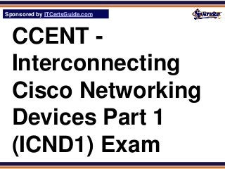 Sponsored by ITCertsGuide.com
SPHomeRun.com



  CCENT -
  Interconnecting
  Cisco Networking
  Devices Part 1
  (ICND1) Exam
 