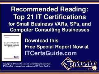 SPHomeRun.com
          Recommended Reading:
           Top 21 IT Certifications
       for Small Business VARs, SPs, and
        Computer Consulting Businesses

                          Download this
                          Free Special Report Now at
                          ITCertsGuide.com
Copyright © SP Home Run Inc. All worldwide rights reserved.
SP Home Run is a registered trademark of SP Home Run Inc.
 