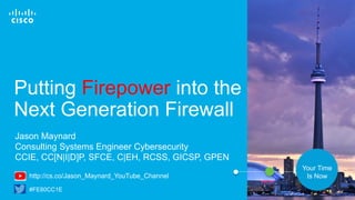Cisco Confidential© 2016 Cisco and/or its affiliates. All rights reserved. 1
Your Time
Is Now
Putting Firepower into the
Next Generation Firewall
Jason Maynard
Consulting Systems Engineer Cybersecurity
CCIE, CC[N|I|D]P, SFCE, C|EH, RCSS, GICSP, GPEN
#FE80CC1E
http://cs.co/Jason_Maynard_YouTube_Channel
 