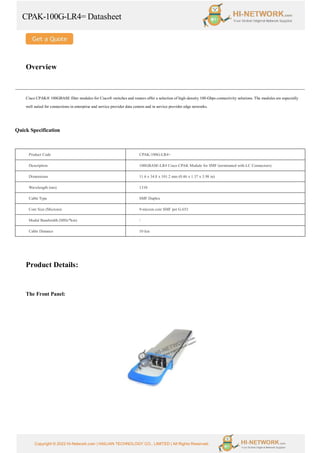 CPAK-100G-LR4= Datasheet
Copyright © 2022 Hi-Network.com | HAILIAN TECHNOLOGY CO., LIMITED | All Rights Reserved.
Overview
Cisco CPAK® 100GBASE fiber modules for Cisco® switches and routers offer a selection of high-density 100-Gbps connectivity solutions. The modules are especially
well suited for connections in enterprise and service provider data centers and in service provider edge networks.
Quick Specification
Product Code CPAK-100G-LR4=
Description 100GBASE-LR4 Cisco CPAK Module for SMF (terminated with LC Connectors)
Dimensions 11.6 x 34.8 x 101.2 mm (0.46 x 1.37 x 3.98 in)
Wavelength (nm) 1310
Cable Type SMF Duplex
Core Size (Microns) 9-micron core SMF per G.652
Modal Bandwidth (MHz*km) 
Cable Distance 10 km
Product Details:
The Front Panel:
 