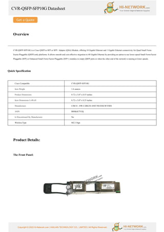 CVR-QSFP-SFP10G Datasheet
Copyright © 2022 Hi-Network.com | HAILIAN TECHNOLOGY CO., LIMITED | All Rights Reserved.
Overview
CVR-QSFP-SFP10G is a Cisco QSFP to SFP or SFP+ Adapter (QSA) Module, offering 10 Gigabit Ethernet and 1 Gigabit Ethernet connectivity for Quad Small Form-
Factor Pluggable (QSFP)-only platforms. It allows smooth and cost-effective migration to 40 Gigabit Ethernet by providing an option to use lower-speed Small Form-Factor
Pluggable (SFP) or Enhanced Small Form-Factor Pluggable (SFP+) modules in empty QSFP ports or when the other end of the network is running at lower speeds.
Quick Specification
Cisco Compatible CVR-QSFP-SFP10G
Item Weight 1.6 ounces
Product Dimensions 0.72 x 3.07 x 0.53 inches
Item Dimensions LxWxH 0.72 x 3.07 x 0.53 inches
Manufacturer CISCO - HW CABLES AND TRANSCIEVERS
ASIN B00K6ETVJQ
Is Discontinued By Manufacturer No
Wireless Type 802.11bgn
Product Details:
The Front Panel:
 