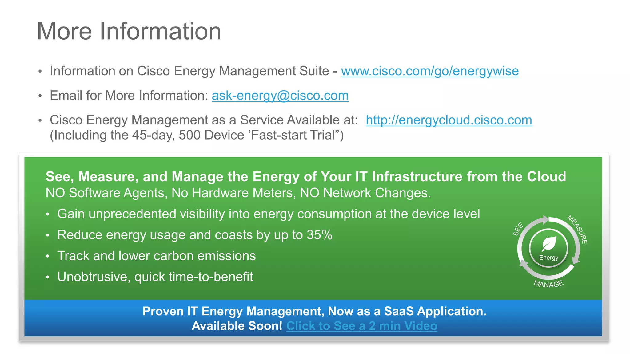 More Information
• Information on Cisco Energy Management Suite - www.cisco.com/go/energywise
• Email for More Information: ask-energy@cisco.com
• Cisco Energy Management as a Service Available at: http://energycloud.cisco.com
(Including the 45-day, 500 Device ‘Fast-start Trial”)
Proven IT Energy Management, Now as a SaaS Application.
Available Soon! Click to See a 2 min Video
See, Measure, and Manage the Energy of Your IT Infrastructure from the Cloud
NO Software Agents, No Hardware Meters, NO Network Changes.
• Gain unprecedented visibility into energy consumption at the device level
• Reduce energy usage and coasts by up to 35%
• Track and lower carbon emissions
• Unobtrusive, quick time-to-benefit
Energy
 