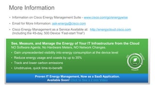 More Information
• Information on Cisco Energy Management Suite - www.cisco.com/go/energywise
• Email for More Information: ask-energy@cisco.com
• Cisco Energy Management as a Service Available at: http://energycloud.cisco.com
(Including the 45-day, 500 Device ‘Fast-start Trial”)
Proven IT Energy Management, Now as a SaaS Application.
Available Soon! Click to See a 2 min Video
See, Measure, and Manage the Energy of Your IT Infrastructure from the Cloud
NO Software Agents, No Hardware Meters, NO Network Changes.
• Gain unprecedented visibility into energy consumption at the device level
• Reduce energy usage and coasts by up to 35%
• Track and lower carbon emissions
• Unobtrusive, quick time-to-benefit
Energy
 