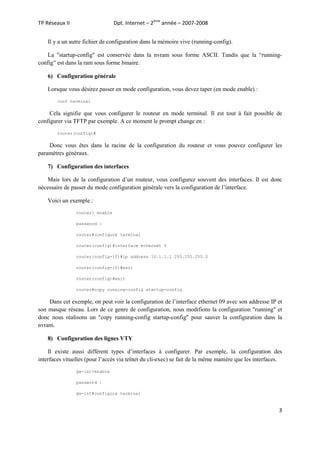 Dpt. Internet – 2ème année – 2007-2008

TP Réseaux II

Il y a un autre fichier de configuration dans la mémoire vive (running-config).
La "startup-config" est conservée dans la nvram sous forme ASCII. Tandis que la “runningconfig” est dans la ram sous forme binaire.
6) Configuration générale
Lorsque vous désirez passer en mode configuration, vous devez taper (en mode enable) :
conf terminal

Cela signifie que vous configurer le routeur en mode terminal. Il est tout à fait possible de
configurer via TFTP par exemple. A ce moment le prompt change en :
router(config)#

Donc vous êtes dans la racine de la configuration du routeur et vous pouvez configurer les
paramètres généraux.
7) Configuration des interfaces
Mais lors de la configuration d’un routeur, vous configurez souvent des interfaces. Il est donc
nécessaire de passer du mode configuration générale vers la configuration de l’interface.
Voici un exemple :
router> enable
password :
router#configure terminal
router(config)#interface ethernet 0
router(config-if)#ip address 10.1.1.1 255.255.255.0
router(config-if)#exit
router(config)#exit
router#copy running-config startup-config

Dans cet exemple, on peut voir la configuration de l’interface ethernet 09 avec son addresse IP et
son masque réseau. Lors de ce genre de configuration, nous modifions la configuration "running" et
donc nous réalisons un "copy running-config startup-config" pour sauver la configuration dans la
nvram.
8) Configuration des lignes VTY
Il existe aussi différent types d’interfaces à configurer. Par exemple, la configuration des
interfaces vituelles (pour l’accès via telnet du cli-exec) se fait de la même manière que les interfaces.
gw-int>enable
password :
gw-int#configure terminal

3

 