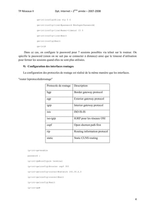 Dpt. Internet – 2ème année – 2007-2008

TP Réseaux II

gw-int(config)#line vty 0 6
gw-int(config-line)#password MonSuperPasswordd
gw-int(config-line)#exec-timeout 15 0
gw-int(config-line)#exit
gw-int(config)#exit
gw-int#

Dans ce cas, on configure le password pour 7 sessions possibles via telnet sur le routeur. On
spécifie le password (sinon on ne sait pas se connecter à distance) ainsi que le timeout d’utilisation
pour fermer les sessions quand elles ne sont plus utilisées.
9) Configuration des interfaces routages
La configuration des protocoles de routage est réalisé de la même manière que les interfaces.
"router leprotocolederoutage"
Protocole de routage

Description

bgp

Border gateway protocol

egp

Exterior gateway protocol

igrp

Interior gateway protocol

isis

ISO IS-IS

iso-igrp

IGRP pour les réseaux OSI

ospf

Open shortest path first

rip

Routing information protocol

static

Static CLNS routing

ip-int-gw>enable
password :
ip-int-gw#configure terminal
ip-int-gw(config)#router ospf 303
ip-int-gw(config-router)#network 145.30.6.0
ip-int-gw(config-router)#exit
ip-int-gw(config)#exit
ip-int-gw#

4

 