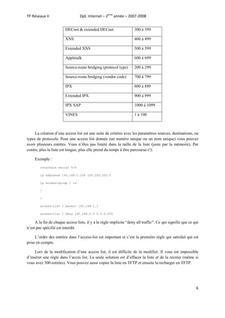 Dpt. Internet – 2ème année – 2007-2008

TP Réseaux II

DECnet & extended DECnet

300 à 399

XNS

400 à 499

Extended XNS

500 à 599

Appletalk

600 à 699

Source-route bridging (protocol type)

200 à 299

Source-route bridging (vendor code)

700 à 799

IPX

800 à 899

Extended IPX

900 à 999

IPX SAP

1000 à 1099

VINES

1 à 100

La création d’une access list est une suite de critères avec les paramètres sources, destinations, ou
types de protocole. Pour une access list donnée (un numéro unique ou un nom unique) vous pouvez
avoir plusieurs entrées. Vous n’êtes pas limité dans la taille de la liste (juste par la mémoire). Par
contre, plus la liste est longue, plus elle prend du temps à être parcourue (!).
Exemple :
interface serial 0/4
ip addresse 192.168.1.254 255.255.255.0
ip access-group 1 in
!
!
access-list 1 permit 192.168.1.1
access-list 1 deny 192.168.2.0 0.0.0.255

A la fin de chaque access lists, il y a la règle implicite “deny all traffic”. Ce qui signifie que ce qui
n’est pas spécifié est interdit.
L’ordre des entrées dans l’access-list est important et c’est la première règle qui satisfait qui est
prise en compte.
Lors de la modification d’une access list, il est difficile de la modifier. Il vous est impossible
d’insérer une règle dans l’acces list. La seule solution est d’effacer la liste et de la recréer (même si
vous avez 300 entrées). Vous pouvez aussi copier la liste en TFTP et ensuite la recharger en TFTP.

6

 