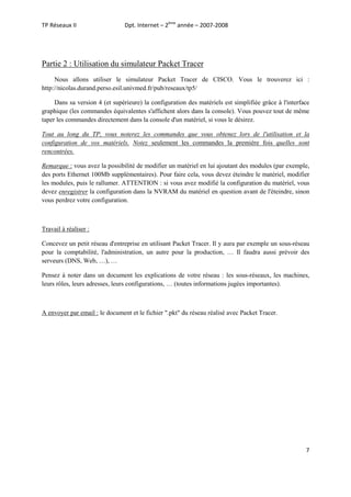 TP Réseaux II

Dpt. Internet – 2ème année – 2007-2008

Partie 2 : Utilisation du simulateur Packet Tracer
Nous allons utiliser le simulateur Packet Tracer de CISCO. Vous le trouverez ici :
http://nicolas.durand.perso.esil.univmed.fr/pub/reseaux/tp5/
Dans sa version 4 (et supérieure) la configuration des matériels est simplifiée grâce à l'interface
graphique (les commandes équivalentes s'affichent alors dans la console). Vous pouvez tout de même
taper les commandes directement dans la console d'un matériel, si vous le désirez.
Tout au long du TP, vous noterez les commandes que vous obtenez lors de l'utilisation et la
configuration de vos matériels. Notez seulement les commandes la première fois quelles sont
rencontrées.
Remarque : vous avez la possibilité de modifier un matériel en lui ajoutant des modules (par exemple,
des ports Ethernet 100Mb supplémentaires). Pour faire cela, vous devez éteindre le matériel, modifier
les modules, puis le rallumer. ATTENTION : si vous avez modifié la configuration du matériel, vous
devez enregistrer la configuration dans la NVRAM du matériel en question avant de l'éteindre, sinon
vous perdrez votre configuration.

Travail à réaliser :
Concevez un petit réseau d'entreprise en utilisant Packet Tracer. Il y aura par exemple un sous-réseau
pour la comptabilité, l'administration, un autre pour la production, … Il faudra aussi prévoir des
serveurs (DNS, Web, …), …
Pensez à noter dans un document les explications de votre réseau : les sous-réseaux, les machines,
leurs rôles, leurs adresses, leurs configurations, … (toutes informations jugées importantes).

A envoyer par email : le document et le fichier ".pkt" du réseau réalisé avec Packet Tracer.

7

 