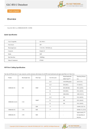 GLC-BX-U Datasheet
Copyright © 2022 Hi-Network.com | HAILIAN TECHNOLOGY CO., LIMITED | All Rights Reserved.
Overview
Cisco GLC-BX-U is a 1000BASE-BX SFP, 1310NM.
Quick Specification
Cisco Compatible GLC-BX-U
Form Factor SFP
Wavelength (nm) 1310 (TX) / 1490 (RX) nm
Connector Simplex LC
Media SMF
Max Data Rate 1000Mbps
Optical Components FP BiDi
SFP Port Cabling Specifications
Note that all SFP ports have LC-type connectors, and the minimum cable distance for all SFPs listed (multimode and single-mode fiber) is 6.5 feet (2 m).
Product Wavelength (nm) Fiber Type Core Size (μm)
Modal Bandwidth
(MHz* Km)***
Operating Distance
(m)
1000BASE-SX 850 MMF
62.5 160 (FDDI-grade) 220 (722 ft)
62.5 200 (OM1) 275 (902 ft)
50 400 (400/400) 500 (1,640 ft)
50 500 (OM2) 550 (1,804 ft)
50 2000 (OM3) 1000 (3281 ft)
1000BASE-LX/LH 1310
MMF*
62.5 500 550 (1,804 ft)
50 400 550 (1,804 ft)
50 500 550 (1,804 ft)
SMF -** - 10,000 (32,821 ft)
1000BASE-EX 1310 SMF -** - 40,000 (131,234 ft)
1000BASE-ZX 1550 SMF - -
Approximately 70
km depending on
link loss
 