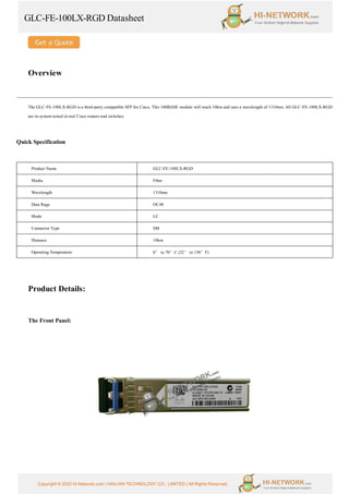 GLC-FE-100LX-RGD Datasheet
Copyright © 2022 Hi-Network.com | HAILIAN TECHNOLOGY CO., LIMITED | All Rights Reserved.
Overview
The GLC-FE-100LX-RGD is a third-party compatible SFP for Cisco. This 100BASE module will reach 10km and uses a wavelength of 1310nm. All GLC-FE-100LX-RGD
are in-system tested in real Cisco routers and switches.
Quick Specification
Product Name GLC-FE-100LX-RGD
Media Fiber
Wavelength 1310nm
Data Rage OC48
Mode LC
Connector Type SM
Distance 10km
Operating Temperature 0° to 70°C (32° to 158°F)
Product Details:
The Front Panel:
 