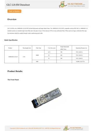GLC-LH-SM Datasheet
Copyright © 2022 Hi-Network.com | HAILIAN TECHNOLOGY CO., LIMITED | All Rights Reserved.
Overview
GLC-LH-SM is the 1000BASE-LX/LH SFP for Both Multimode and Single-Mode Fibers. The 1000BASE-LX/LH SFP, compatible with the IEEE 802.3z 1000BASE-LX
standard, operates on standard single-mode fiber-optic link spans of up to 10 km and up to 550 m on any multimode fibers. When used over legacy multimode fiber type,
the transmitter should be coupled through a mode conditioning patch cable.
Quick Specification
Product Wavelength (nm) Fiber Type Core Size (μm)
Modal Bandwidth
(MHz* Km)
Operating Distance (m)
1000BASE-LX/LH 1310
MMF
62.5 500 550 (1,804 ft)
50 400 550 (1,804 ft)
50 500 550 (1,804 ft)
SMF - - 10,000 (32,821 ft)
Product Details:
The Front Panel:
 