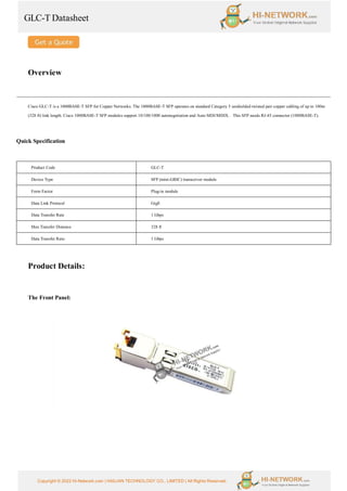 GLC-T Datasheet
Copyright © 2022 Hi-Network.com | HAILIAN TECHNOLOGY CO., LIMITED | All Rights Reserved.
Overview
Cisco GLC-T is a 1000BASE-T SFP for Copper Networks. The 1000BASE-T SFP operates on standard Category 5 unshielded twisted pair copper cabling of up to 100m
(328 ft) link length. Cisco 1000BASE-T SFP modules support 10/100/1000 autonegotiation and Auto MDI/MDIX. This SFP needs RJ-45 connector (1000BASE-T).
Quick Specification
Product Code GLC-T
Device Type SFP (mini-GBIC) transceiver module
Form Factor Plug-in module
Data Link Protocol GigE
Data Transfer Rate 1 Gbps
Max Transfer Distance 328 ft
Data Transfer Rate: 1 Gbps
Product Details:
The Front Panel:
 
