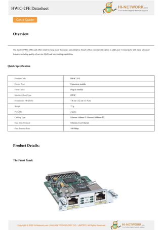 HWIC-2FE Datasheet
Copyright © 2022 Hi-Network.com | HAILIAN TECHNOLOGY CO., LIMITED | All Rights Reserved.
Overview
The 2-port (HWIC-2FE) card offers small-to-large-sized businesses and enterprise branch-office customers the option to add Layer 3 routed ports with many advanced
features, including quality-of-service (QoS) and rate-limiting capabilities.
Quick Specification
Product Code HWIC-2FE
Device Type Expansion module
Form Factor Plug-in module
Interface (Bus) Type HWIC
Dimensions (WxDxH) 7.8 cm x 12 cm x 1.9 cm
Weight 73 g
Ports Qty 2 ports
Cabling Type Ethernet 10Base-T, Ethernet 100Base-TX
Data Link Protocol Ethernet, Fast Ethernet
Data Transfer Rate 100 Mbps
Product Details:
The Front Panel:
 